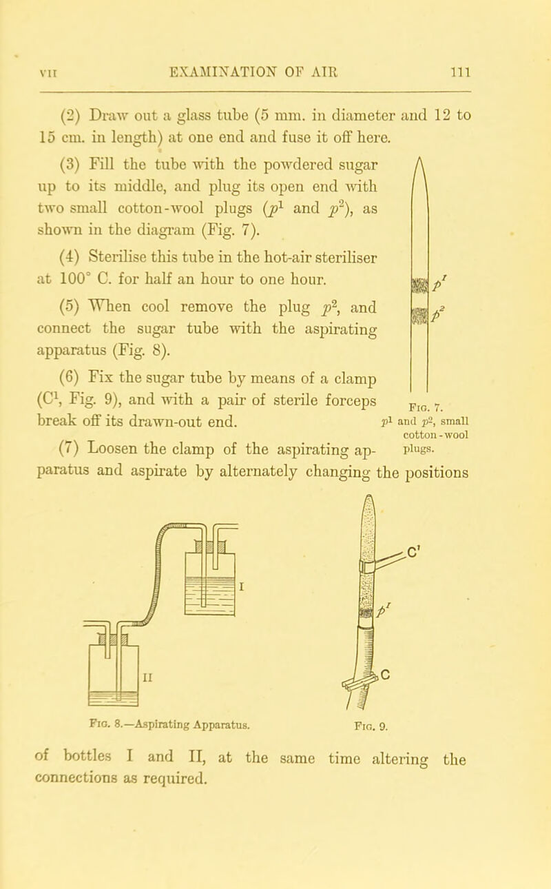 (2) Draw out a glass tube (5 mm. in diameter and 12 to 15 cm. in length) at one end and fuse it off here. (3) Fill the tube with the powdered sugar up to its middle, and plug its open end with two small cotton-wool plugs (px and p2), as shown in the diagram (Fig. 7). (4) Sterilise this tube in the hot-air steriliser at 100° C. for half an hour to one hour. (5) When cool remove the plug p2, and connect the sugar tube with the aspirating- apparatus (Fig. 8). A i/ (6) Fix the sugar tube by means of a clamp (C1, Fig. 9), and with a pair of sterile forceps Fin 7 break off its drawn-out end. p1 and p-, small cotton-wool (7) Loosen the clamp of the aspirating ap- plugs, paratus and aspirate by alternately changing the positions Fio. 8.—Aspirating Apparatus. Fro. 9. of bottles I and II, at the same time altering the connections as required.