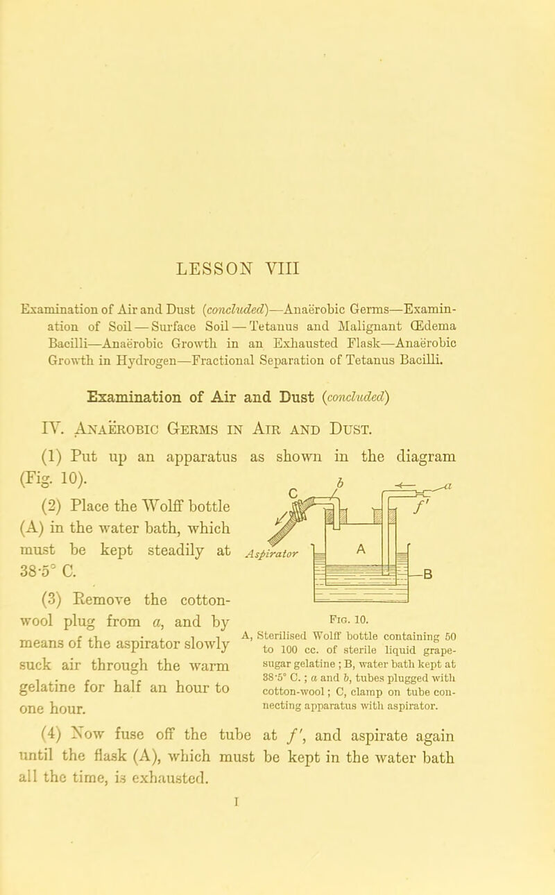 Examination of Air and Dust (concluded)—Anaerobic Germs—Examin- ation of Soil — Surface Soil —Tetanus and Malignant ffidema Bacilli—Anaerobic Growth in an Exhausted Flask—Anaerobic Growth in Hydrogen—Fractional Separation of Tetanus Bacilli. Examination of Air and Dust {concluded) IV. Anaerobic Germs in Air and Dust. (1) Put up an apparatus as shown in the diagram (Fig. 10). (2) Place the Wolff bottle (A) in the water bath, which must be kept steadily at 38-5° C. (3) Remove the cotton- wool plug from a, and by means of the aspirator slowly suck air through the warm gelatine for half an hour to one hour. (4) Now fuse off the tube at /', and aspirate again until the flask (A), which must be kept in the water bath all the time, is exhausted. A, Sterilised Wolff bottle containing 50 to 100 cc. of sterile liquid grape- sugar gelatine ; B, water bath kept at 38‘5° C.; a and 5, tubes plugged with cotton-wool; C, clamp on tube con- necting apparatus with aspirator. I