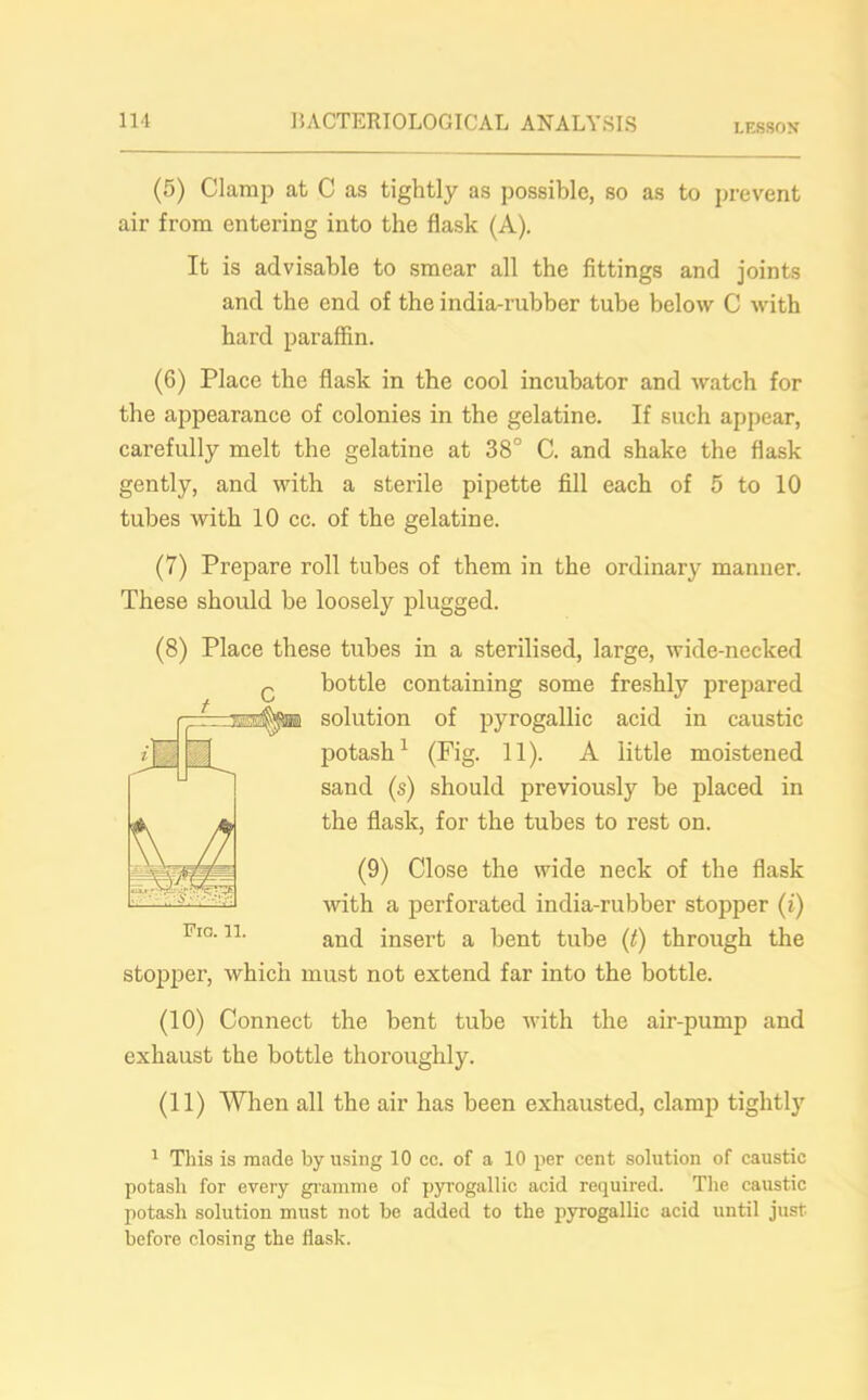 LESSON (5) Clamp at C as tightly as possible, so as to prevent air from entering into the flask (A). It is advisable to smear all the fittings and joints and the end of the india-rubber tube below C with hard paraffin. (6) Place the flask in the cool incubator and watch for the appearance of colonies in the gelatine. If such appear, carefully melt the gelatine at 38° C. and shake the flask gently, and with a sterile pipette fill each of 5 to 10 tubes with 10 cc. of the gelatine. (7) Prepare roll tubes of them in the ordinary manner. These should be loosely plugged. (8) Place these tubes in a sterilised, large, wide-necked c bottle containing some freshly prepared -prrrmAta solution of pyrogallic acid in caustic potash1 (Fig. 11). A little moistened sand (s) should previously be placed in the flask, for the tubes to rest on. (9) Close the wide neck of the flask with a perforated india-rubber stopper (i) and insert a bent tube (t) through the stopper, which must not extend far into the bottle. (10) Connect the bent tube with the air-pump and exhaust the bottle thoroughly. (11) When all the air has been exhausted, clamp tightly 1 This is made by using 10 cc. of a 10 per cent solution of caustic potash for every gramme of pyrogallic acid required. The caustic potash solution must not be added to the pyrogallic acid until just before closing the flask.