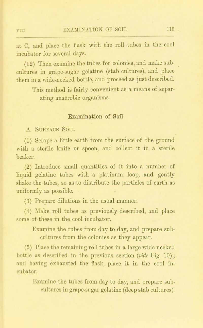 at C, and place the flask with the roll tubes in the cool incubator for several days. (12) Then examine the tubes for colonies, and make sub- cultures in grape-sugar gelatine (stab cultures), and place them in a wide-necked bottle, and proceed as just described. This method is fairly convenient as a means of separ- ating anaerobic organisms. Examination of Soil A. Surface Soil. (1) Scrape a little earth from the surface of the ground with a sterile knife or spoon, and collect it in a sterile beaker. (2) Introduce small quantities of it into a number of liquid gelatine tubes with a platinum loop, and gently shake the tubes, so as to distribute the particles of earth as uniformly as possible. (3) Prepare dilutions in the usual manner. (4) Make roll tubes as previously described, and place some of these in the cool incubator. Examine the tubes from day to day, and prepare sub- cultures from the colonies as they appear. (5) Place the remaining roll tubes in a large wide-necked bottle as described in the previous section (vide Pig. 10); and having exhausted the flask, place it in the cool in- cubator. Examine the tubes from day to day, and prepare sub- cultures in grape-sugar gelatine (deep stab cultures).