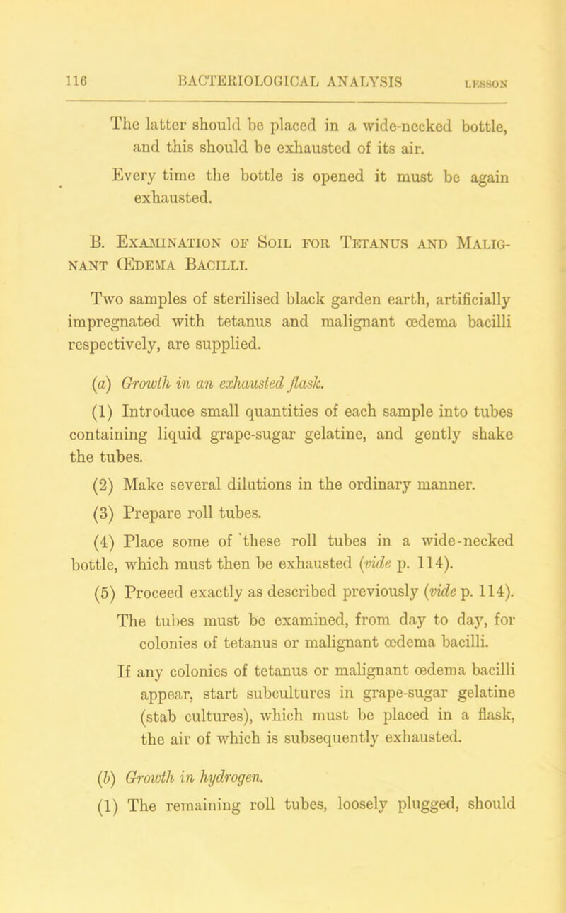 LF.880N The latter should be placed in a wide-necked bottle, and this should be exhausted of its air. Every time the bottle is opened it must be again exhausted. B. Examination of Soil for Tetanus and Malig- nant CEdema Bacilli. Two samples of sterilised black garden earth, artificially impregnated with tetanus and malignant oedema bacilli respectively, are supplied. (a) Growth in an exhausted flask (1) Introduce small quantities of each sample into tubes containing liquid grape-sugar gelatine, and gently shake the tubes. (2) Make several dilutions in the ordinary manner. (3) Prepare roll tubes. (4) Place some of these roll tubes in a wide-necked bottle, which must then be exhausted (vide p. 114). (5) Proceed exactly as described previously (vide p. 114). The tubes must be examined, from day to day, for colonies of tetanus or malignant oedema bacilli. If any colonies of tetanus or malignant oedema bacilli appear, start subcultures in grape-sugar gelatine (stab cultures), which must be placed in a flask, the air of which is subsequently exhausted. (b) Groivth in hydrogen. (1) The remaining roll tubes, loosely plugged, should