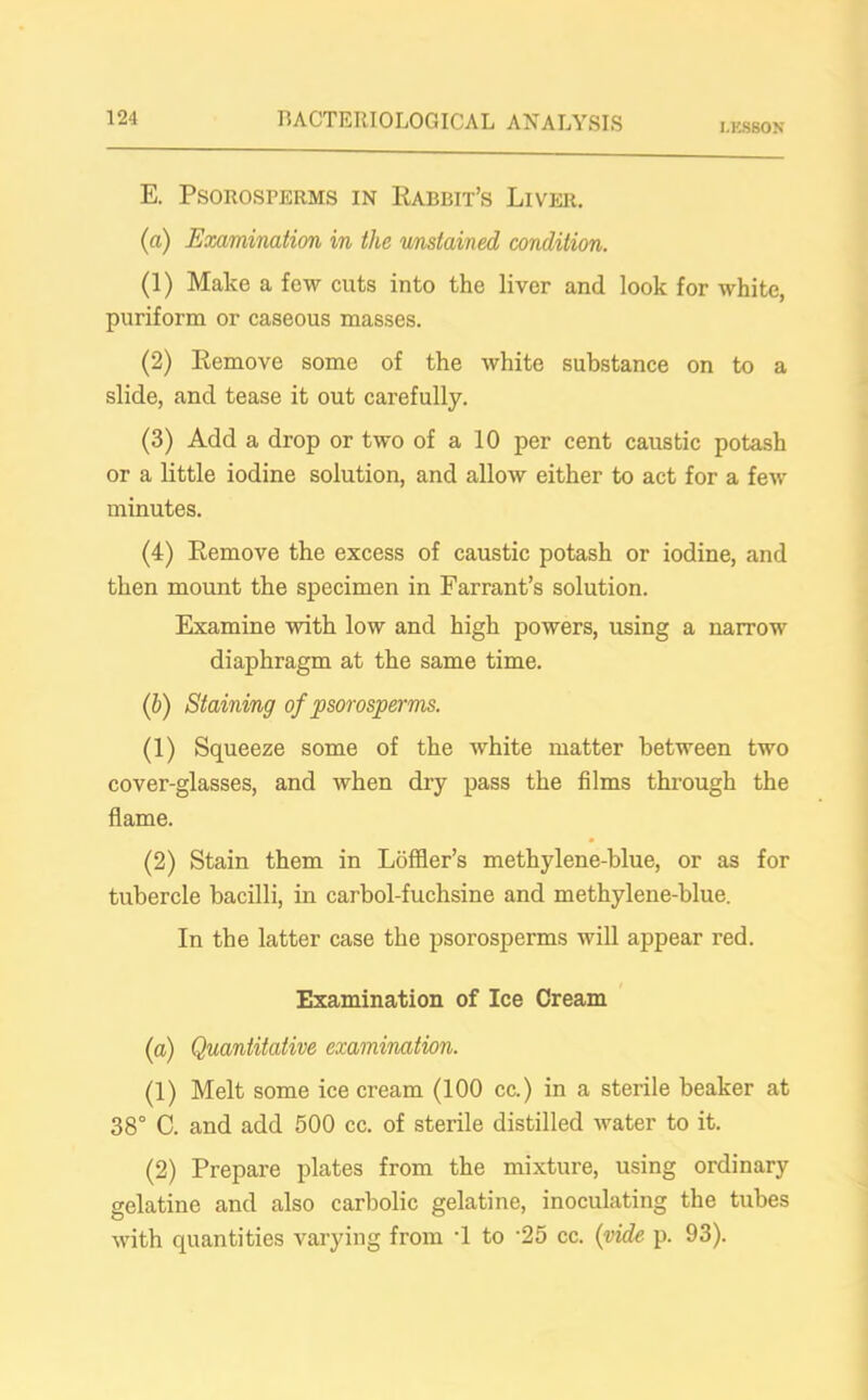 LESSON E. PSOROSPERMS IN RABBIT’S LlVER. (a) Examination in the unstained condition. (1) Make a few cuts into the liver and look for white, puriform or caseous masses. (2) Remove some of the white substance on to a slide, and tease it out carefully. (3) Add a drop or two of a 10 per cent caustic potash or a little iodine solution, and allow either to act for a few minutes. (4) Remove the excess of caustic potash or iodine, and then mount the specimen in Far rant’s solution. Examine with low and high powers, using a narrow diaphragm at the same time. (b) Staining of psorosperms. (1) Squeeze some of the white matter between two cover-glasses, and when dry pass the films through the flame. (2) Stain them in Loffler’s methylene-blue, or as for tubercle bacilli, in carbol-fuchsine and methylene-blue. In the latter case the psorosperms will appear red. Examination of Ice Cream (a) Quantitative examination. (1) Melt some ice cream (100 cc.) in a sterile beaker at 38° C. and add 500 cc. of sterile distilled water to it. (2) Prepare plates from the mixture, using ordinary gelatine and also carbolic gelatine, inoculating the tubes with quantities varying from -1 to ‘25 cc. {vide p. 93).