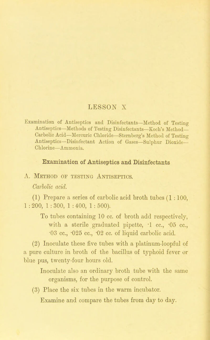 Examination of Antiseptics and Disinfectants—Method of Testing Antiseptics—Methods of Testing Disinfectants—Koch’s Method— Carbolic Acid—Mercuric Chloride—Sternberg’s Method of Testing Antiseptics—Disinfectant Action of Gases—Sulphur Dioxide— Chlorine—Ammonia. Examination of Antiseptics and Disinfectants A. Method of testing Antiseptics. Carbolic acid. (1) Prepare a series of carbolic acid broth tubes (1 :100, 1 : 200, 1 : 300, 1 : 400, 1 : 500). To tubes containing 10 cc. of broth add respectively, with a sterile graduated pipette, T cc., -05 cc., 03 cc., ‘025 cc., -02 cc. of liquid carbolic acid. (2) Inoculate these five tubes with a platinum-loopful of a pure culture in broth of the bacillus of typhoid fever or blue pus, twenty-four hours old. Inoculate also an ordinary broth tube with the same organisms, for the purpose of control. (3) Place the six tubes in the warm incubator. Examine and compare the tubes from day to day.