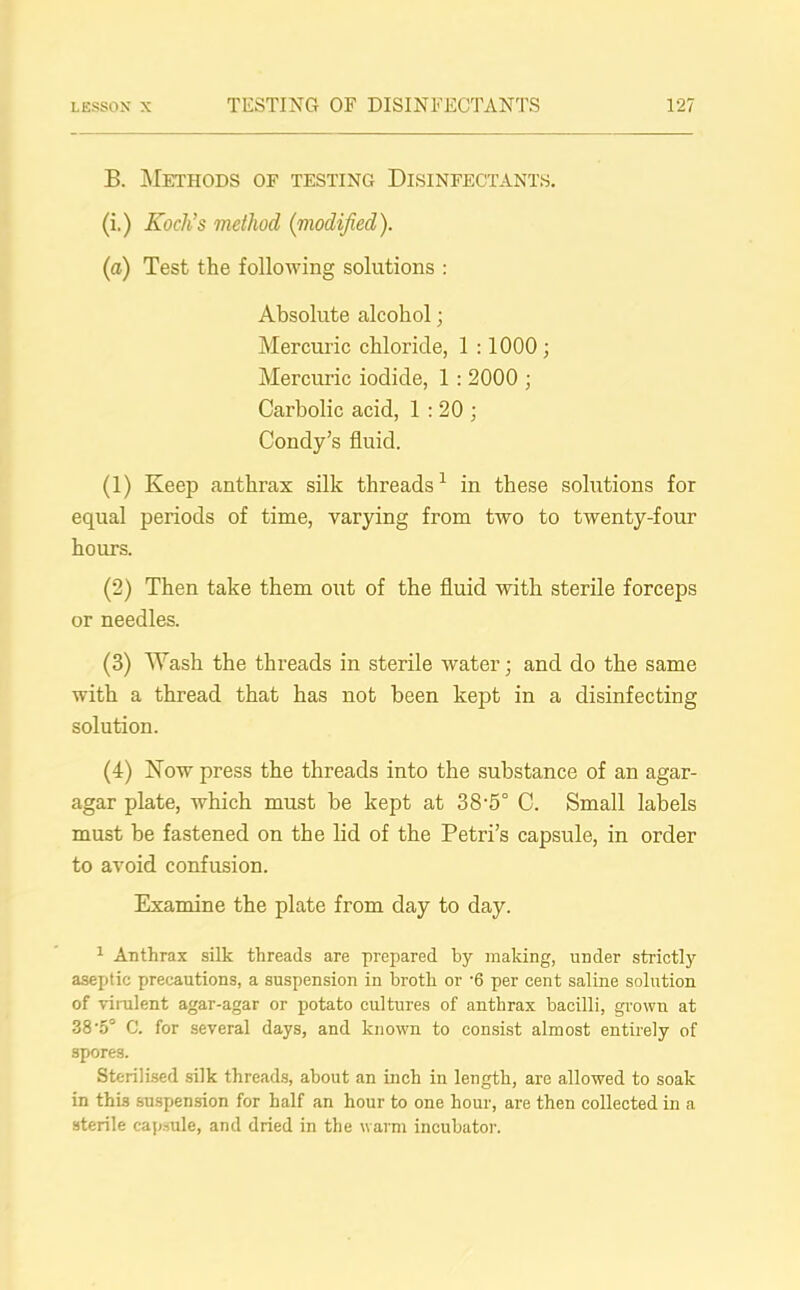 B. Methods or testing Disinfectants. (i.) Koch’s method (modified). (a) Test the following solutions : Absolute alcohol; Mercuric chloride, 1 :1000 ; Mercuric iodide, 1 : 2000 ; Carbolic acid, 1:20; Condy’s fluid. (1) Keep anthrax silk threads1 in these solutions for equal periods of time, varying from two to twenty-four hours. (2) Then take them out of the fluid with sterile forceps or needles. (3) Wash the threads in sterile water; and do the same with a thread that has not been kejit in a disinfecting solution. (4) Now press the threads into the substance of an agar- agar plate, which must be kept at 38-5° C. Small labels must be fastened on the lid of the Petri’s capsule, in order to avoid confusion. Examine the plate from day to day. 1 Anthrax silk threads are prepared by making, under strictly aseptic precautions, a suspension in broth or -6 per cent saline solution of virulent agar-agar or potato cultures of anthrax bacilli, grown at 38*5° C. for several days, and known to consist almost entirely of 3pores. Sterilised silk threads, about an inch in length, are allowed to soak in thi.3 suspension for half an hour to one hour, are then collected in a sterile capsule, and dried in the warm incubator.