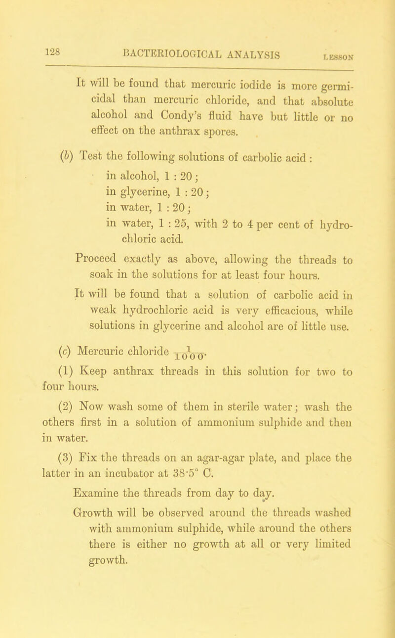 LESSON It will be found that mercuric iodide is more germi- cidal than mercuric chloride, and that absolute alcohol and Condy’s fluid have but little or no effect on the anthrax spores. (b) Test the following solutions of carbolic acid : in alcohol, 1 : 20 ; in glycerine, 1 : 20; in water, 1 : 20; in water, 1 : 25, with 2 to 4 per cent of hydro- chloric acid. Proceed exactly as above, allowing the threads to soak in the solutions for at least four hours. It will be found that a solution of carbolic acid in weak hydrochloric acid is very efficacious, while solutions in glycerine and alcohol are of little use. (c) Mercuric chloride xoVo- (1) Keep anthrax threads in this solution for two to four hours. (2) Now wash some of them in sterile water; wash the others first in a solution of ammonium sulphide and then in water. (3) Fix the threads on an agar-agar plate, and place the latter in an incubator at 38’5° C. Examine the threads from day to day. Growth will be observed around the threads washed with ammonium sulphide, while ai'ound the others there is either no growth at all or very limited growth.