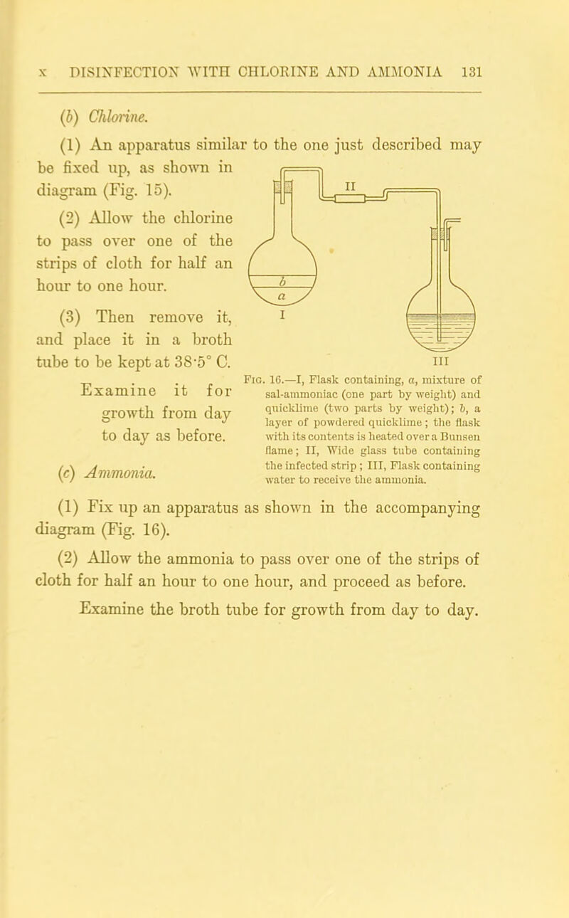 (b) Chloiine. (1) An apparatus similar to the one just described may- be fixed up, as shown in diagram (Fig. 15). (2) Allow the chlorine to pass over one of the strips of cloth for half an hour to one hour. (3) Then remove it, and place it in a broth tube to be kept at 38'5° C. Examine it for growth from day to day as before. (c) Ammonia. Fig. 16.—I, Flask containing, a, mixture of sal-ammoniac (one part by weight) and quicklime (two parts by weight); b, a layer of powdered quicklime ; the flask with its contents is heated over a Bunsen flame; II, Wide glass tube containing the infected strip ; III, Flask containing water to receive the ammonia. (1) Fix up an apparatus as shown in the accompanying diagram (Fig. 16). (2) Allow the ammonia to pass over one of the strips of cloth for half an hour to one hour, and proceed as before.