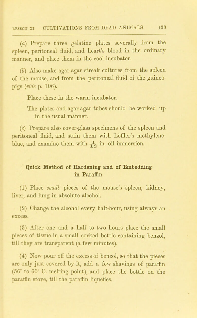 (a) Prepare three gelatine plates severally from the spleen, peritoneal fluid, and heart’s blood in the ordinary manner, and place them in the cool incubator. (ib) Also make agar-agar streak cultures from the spleen of the mouse, and from the peritoneal fluid of the guinea- pigs (vide p. 106). Place these in the warm incubator. The plates and agar-agar tubes should be worked up in the usual manner. (c) Prepare also cover-glass specimens of the spleen and peritoneal fluid, and stain them with Loffler’s methylene- blue, and examine them with in. oil immersion. Quick Method of Hardening and of Embedding in Paraffin (1) Place small pieces of the mouse’s spleen, kidney, liver, and lung in absolute alcohol. (2) Change the alcohol every half-hour, using always an excess. (3) After one and a half to two hours place the small pieces of tissue in a small corked bottle containing benzol, till they are transparent (a few minutes). (4) Now pour off the excess of benzol, so that the pieces are only just covered by it, add a few shavings of paraffin (56° to 60° C. melting point), and place the bottle on the paraffin stove, till the paraffin liquefies.