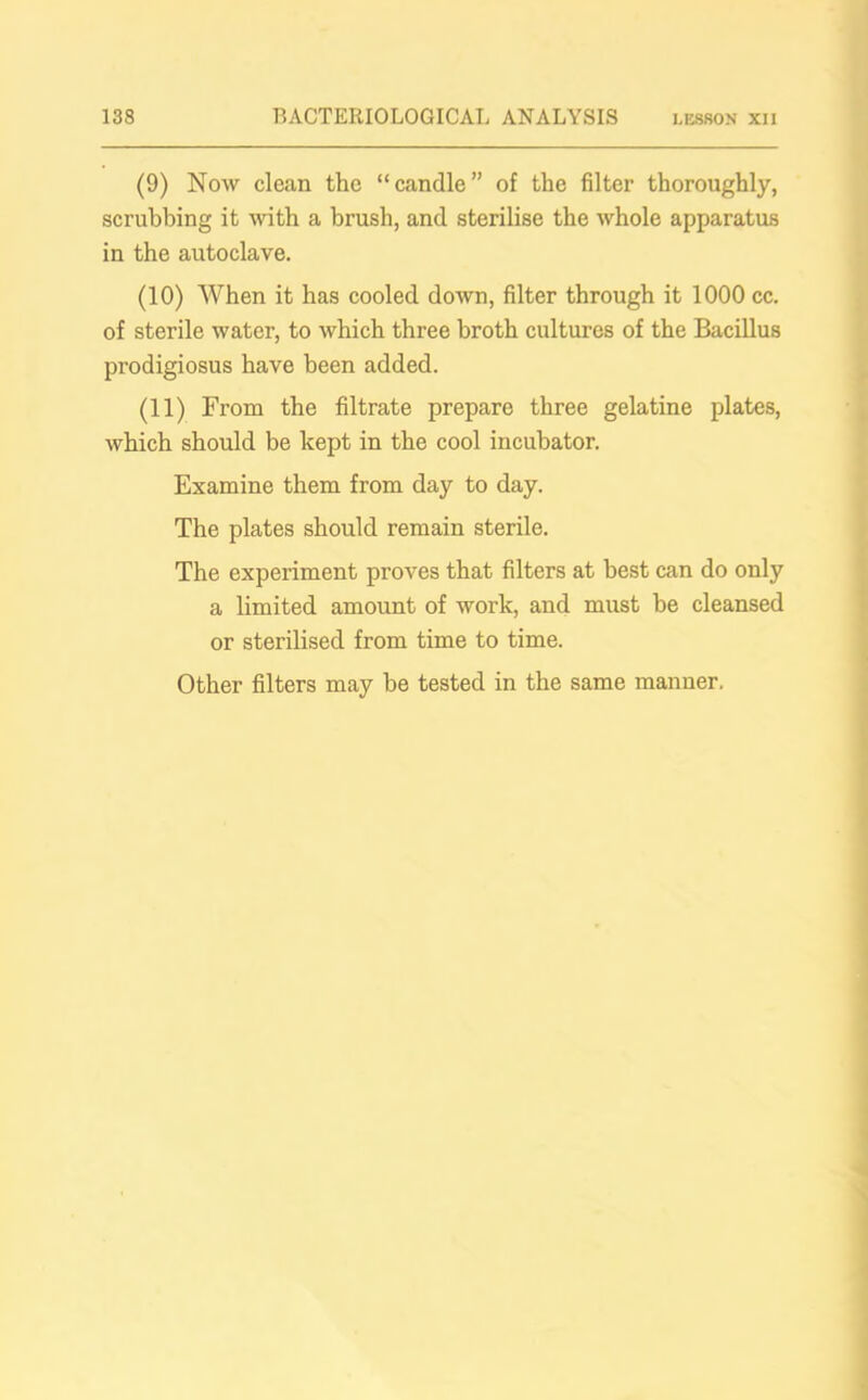 (9) Now clean the “candle” of the filter thoroughly, scrubbing it with a brush, and sterilise the whole apparatus in the autoclave. (10) When it has cooled down, filter through it 1000 cc. of sterile water, to which three broth cultures of the Bacillus prodigiosus have been added. (11) From the filtrate prepare three gelatine plates, which should be kept in the cool incubator. Examine them from day to day. The plates should remain sterile. The experiment proves that filters at best can do only a limited amount of work, and must be cleansed or sterilised from time to time. Other filters may be tested in the same manner.