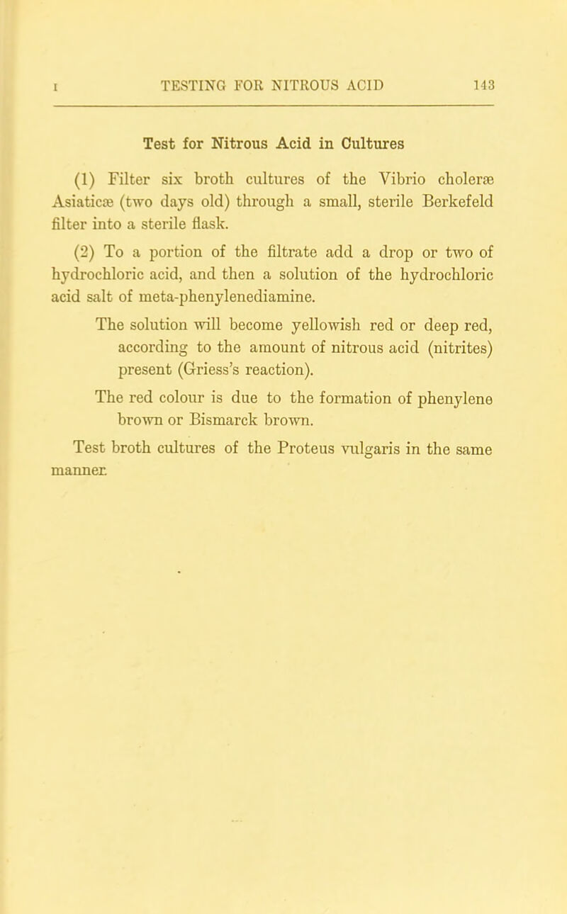 Test for Nitrous Acid in Cultures (1) Filter six broth cultures of the Vibrio cholera; Asiatic® (two clays old) through a small, sterile Berkefeld filter into a sterile flask. (2) To a portion of the filtrate add a drop or two of hydrochloric acid, and then a solution of the hydrochloric acid salt of meta-phenylenediamine. The solution will become yellowish red or deep red, according to the amount of nitrous acid (nitrites) present (G-riess’s reaction). The red colour is due to the formation of phenylene brown or Bismarck brown. Test broth cultures of the Proteus vulgaris in the same manner.