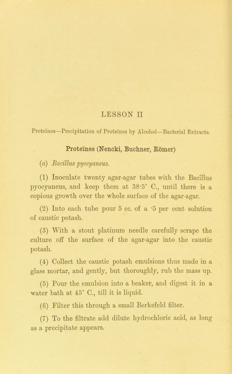 Proteines—Precipitation of Protelnes by Alcohol—Bacterial Extracts. Proteines (Nencki, Buchner, Romer) (а) Bacillus pyocyaneus. (1) Inoculate twenty agar-agar tubes with the Bacillus pyocyaneus, and keep them at 38-5° C., until there is a copious growth over the whole surface of the agar-agar. (2) Into each tube pour 5 cc. of a ’5 per cent solution of caustic potash. (3) With a stout platinum needle carefully scrape the culture off the surface of the agar-agar into the caustic potash. (4) Collect the caustic potash emulsions thus made in a glass mortar, and gently, but thoroughly, rub the mass up. (5) Pour the emulsion into a beaker, and digest it in a water bath at 45° C., till it is licpiid. (б) Filter this through a small Berkefeld filter. (7) To the filtrate add dilute hydrochloric acid, as long as a precipitate appears.