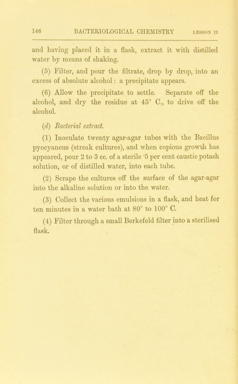and having placed it in a flask, extract it with distilled water by means of shaking. (5) Filter, and pour the filtrate, drop by drop, into an excess of absolute alcohol: a precipitate appears. (6) Allow the precipitate to settle. Separate off the alcohol, and dry the residue at 45° C., to drive off the alcohol. (id) Bacterial extract. (1) Inoculate twenty agar-agar tubes with the Bacillus pyocyaneus (streak cultures), and when copious growth has appeared, pour 2 to 3 cc. of a sterile '5 per cent caustic potash solution, or of distilled water, into each tube. (2) Scrape the cultures off the surface of the agar-agar into the alkaline solution or into the water. (3) Collect the various emulsions in a flask, and heat for ten minutes in a water bath at 80° to 100° C. (4) Filter through a small Berkefeld filter into a sterilised flask.
