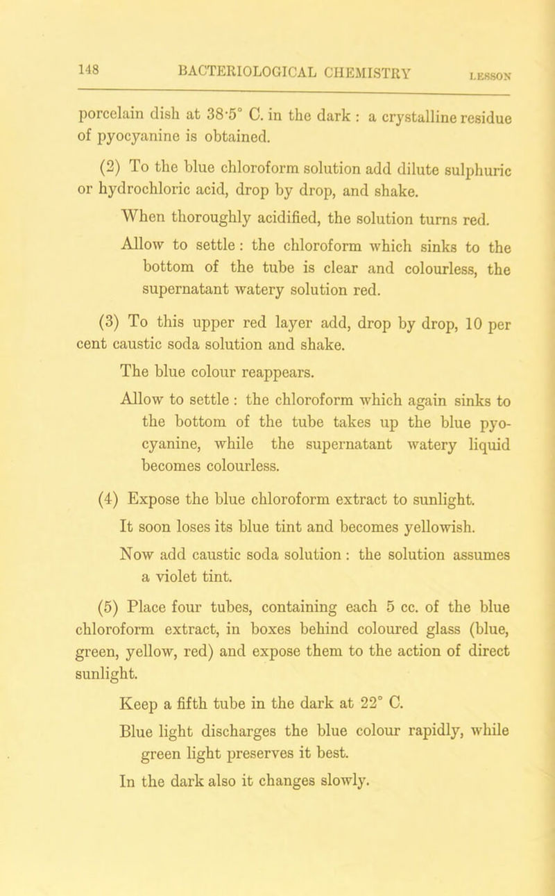 LESSON porcelain dish at 38'5 C. in the dark : a crystalline residue of pyocyanine is obtained. (2) To the blue chloroform solution add dilute sulphuric or hydrochloric acid, drop by drop, and shake. When thoroughly acidified, the solution turns red. Allow to settle: the chloroform which sinks to the bottom of the tube is clear and colourless, the supernatant watery solution red. (3) To this upper red layer add, drop by drop, 10 per cent caustic soda solution and shake. The blue colour reappears. Allow to settle : the chloroform which again sinks to the bottom of the tube takes up the blue pyo- cyanine, while the supernatant watery liquid becomes colourless. (4) Expose the blue chloroform extract to sunlight. It soon loses its blue tint and becomes yellowish. Now add caustic soda solution : the solution assumes a violet tint. (5) Place four tubes, containing each 5 cc. of the blue chloroform extract, in boxes behind coloured glass (blue, green, yellow, red) and expose them to the action of direct sunlight. Keep a fifth tube in the dark at 22° C. Blue light discharges the blue colour rapidly, while green light preserves it best. In the dark also it changes slowly.
