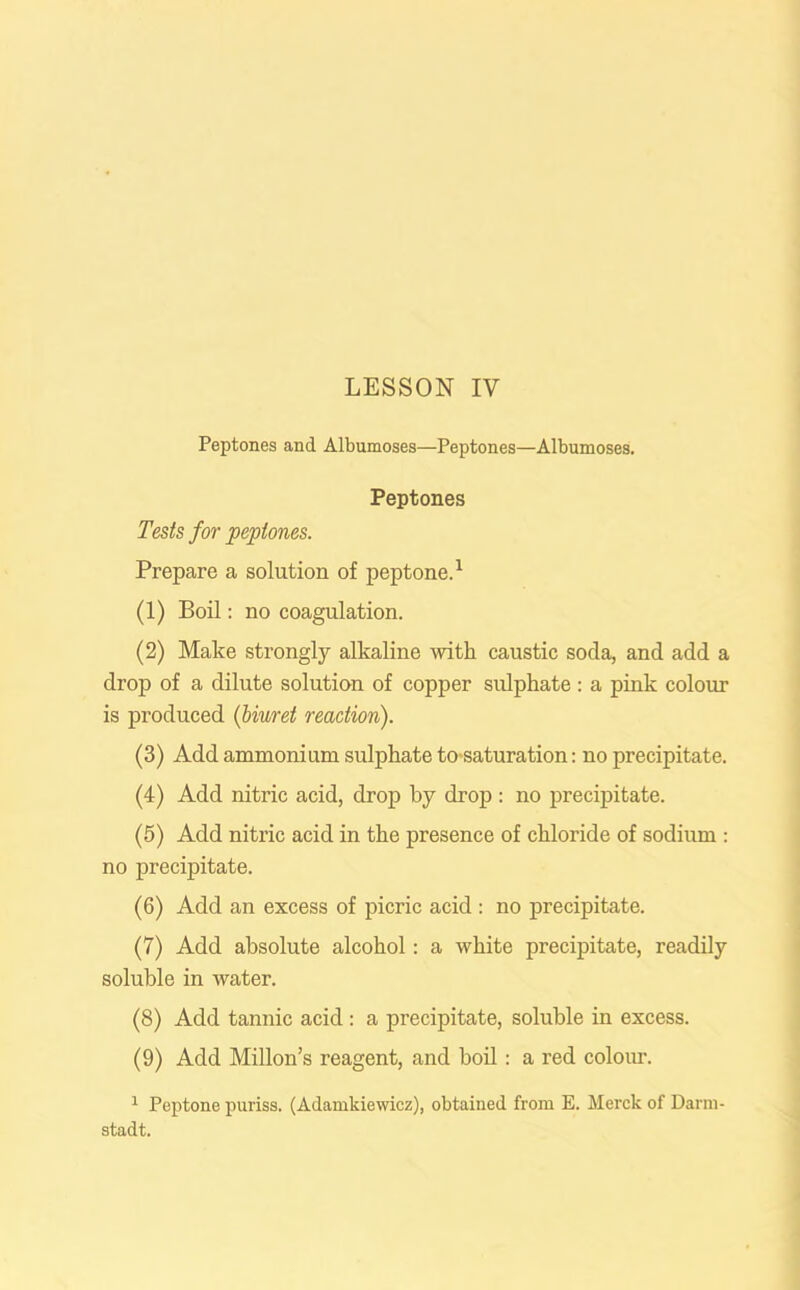 Peptones and Albumoses—Peptones—Albumoses. Peptones Tests for peptones. Prepare a solution of peptone.1 (1) Boil: no coagulation. (2) Make strongly alkaline with caustic soda, and add a drop of a dilute solution of copper sulphate : a pink colour is produced (biuret reaction). (3) Add ammonium sulphate to saturation: no precipitate. (4) Add nitric acid, drop by drop: no precipitate. (5) Add nitric acid in the presence of chloride of sodium : no precipitate. (6) Add an excess of picric acid : no precipitate. (7) Add absolute alcohol: a white precipitate, readily soluble in water. (8) Add tannic acid : a precipitate, soluble in excess. (9) Add Millon’s reagent, and boil: a red colour. 1 Peptone puriss. (Adamkiewicz), obtained from E. Merck of Darm- stadt.