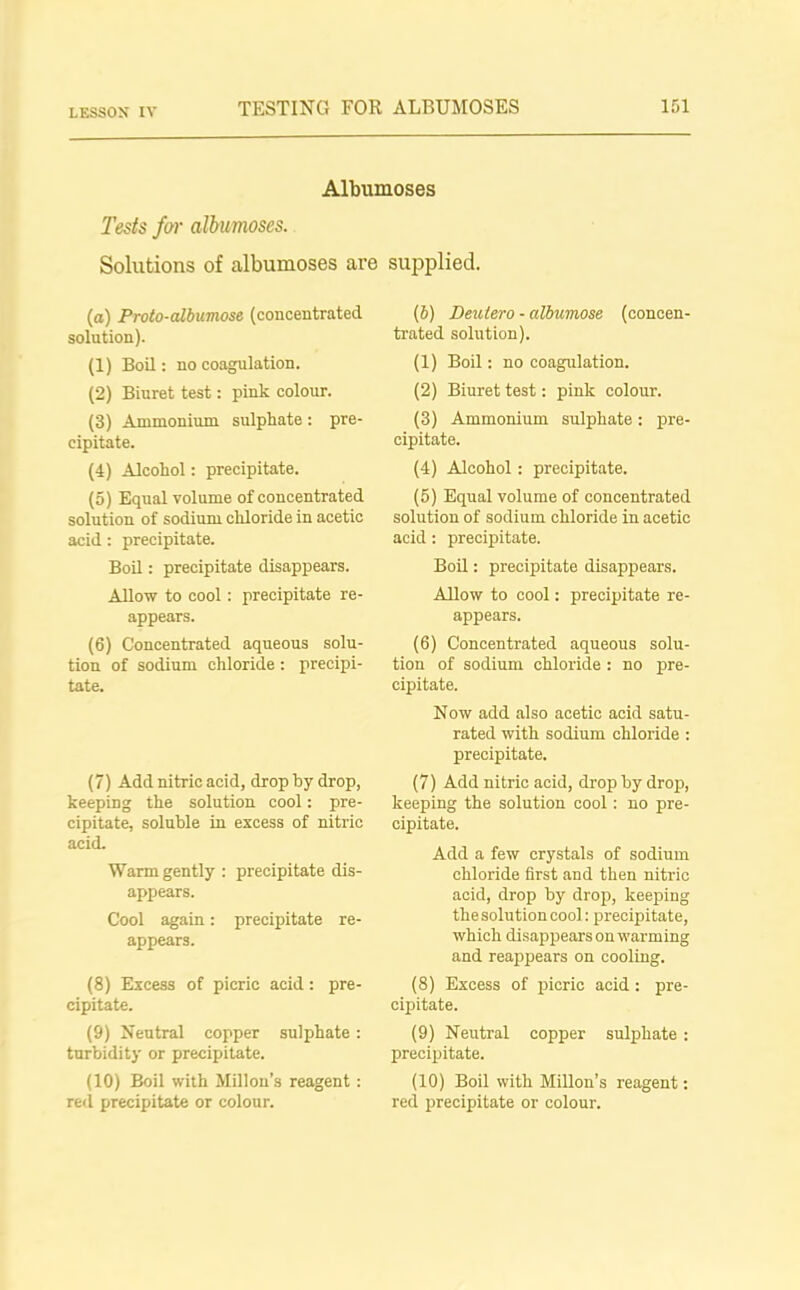 Albumoses Tests far albumoses. Solutions of albumoses are supplied. (а) Proto-albicmose (concentrated solution). (1) Boil: no coagulation. (2) Biuret test: pink colour. (3) Ammonium sulphate: pre- cipitate. (4) Alcohol: precipitate. (5) Equal volume of concentrated solution of sodium chloride in acetic acid: precipitate. Boil: precipitate disappears. Allow to cool: precipitate re- appears. (б) Concentrated aqueous solu- tion of sodium chloride : precipi- tate. (7) Add nitric acid, drop by drop, keeping the solution cool: pre- cipitate, soluble in excess of nitric acid. Warm gently : precipitate dis- appears. Cool again: precipitate re- appears. (8) Excess of picric acid: pre- cipitate. (9) Neutral copper sulphate: turbidity or precipitate. (10) Boil with Millon’s reagent: red precipitate or colour. (5) Deulero - albumose (concen- trated solution). (1) Boil: no coagulation. (2) Biuret test: pink colour. (3) Ammonium sulphate: pre- cipitate. (4) AJcohol: precipitate. (5) Equal volume of concentrated solution of sodium chloride in acetic acid : precipitate. Boil: precipitate disappears. Allow to cool: precipitate re- appears. (6) Concentrated aqueous solu- tion of sodium chloride : no pre- cipitate. Now add also acetic acid satu- rated with sodium chloride : precipitate. (7) Add nitric acid, drop by drop, keeping the solution cool: no pre- cipitate. Add a few crystals of sodium chloride first and then nitric acid, drop by drop, keeping the solution cool: precipitate, which disappears on warming and reappears on cooling. (8) Excess of picric acid : pre- cipitate. (9) Neutral copper sulphate : precipitate. (10) Boil with Millon’s reagent: reel precipitate or colour.