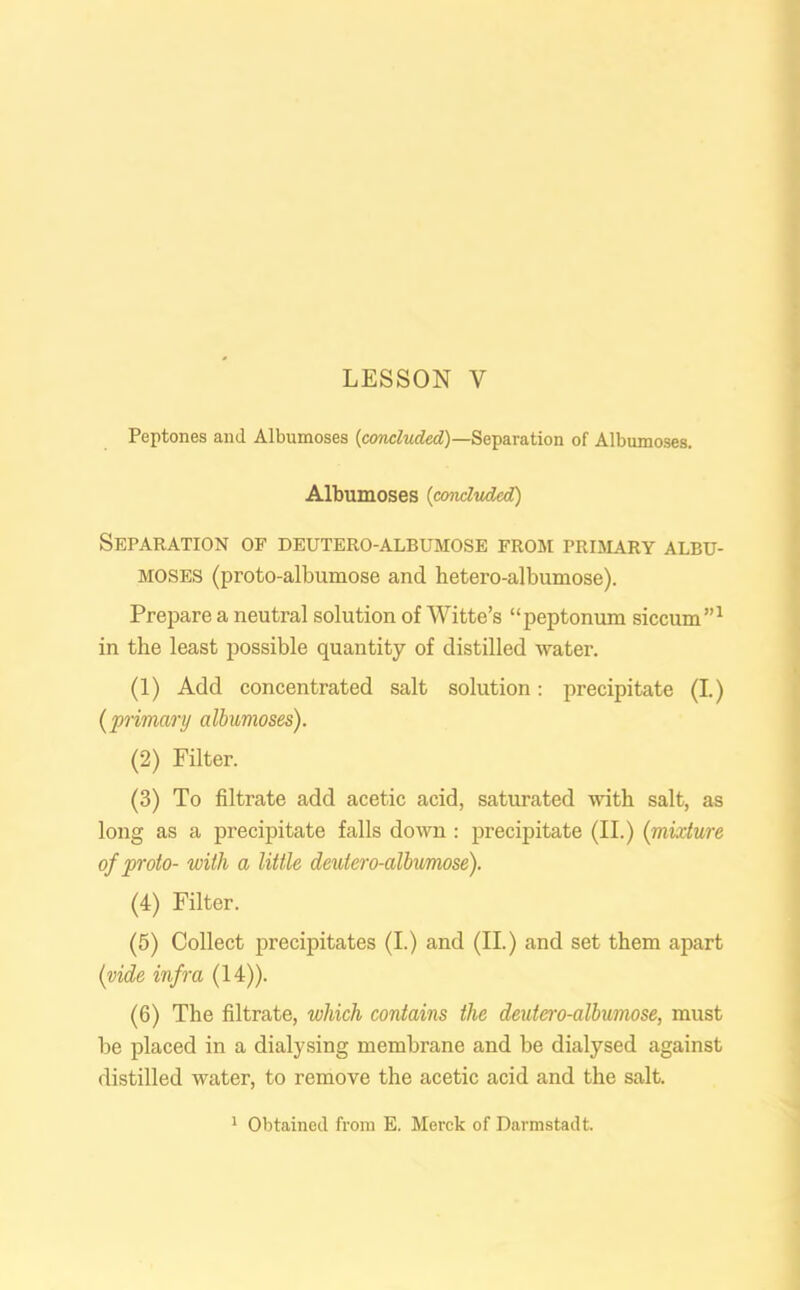 Peptones and Albumoses {concluded)—Separation of Albumoses. Albumoses (concluded) Separation of deutero-albumose from primary albu- moses (proto-albumose and hetero-albumose). Prepare a neutral solution of Witte’s “peptonum siccum”1 in the least possible quantity of distilled water. (1) Add concentrated salt solution: precipitate (I.) (jprimary albumoses). (2) Filter. (3) To filtrate add acetic acid, saturated with salt, as long as a precipitate falls down : precipitate (II.) (mixture of proto- with a little deutero-albumose). (4) Filter. (5) Collect precipitates (I.) and (II.) and set them apart (vide infra (14)). (6) The filtrate, which contains the deutero-albumose, must be placed in a dialysing membrane and be dialysed against distilled water, to remove the acetic acid and the salt. 1 Obtained from E. Merck of Darmstadt.