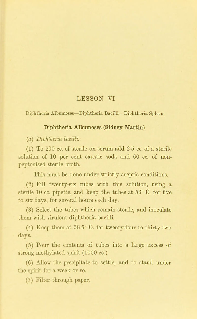Diphtheria Albumoses—Diphtheria Bacilli—Diphtheria Spleen. Diphtheria Albumoses (Sidney Martin) (а) Diphtheria bacilli. (1) To 200 cc. of sterile ox serum add 2-5 cc. of a sterile solution of 10 per cent caustic soda and 60 cc. of non- peptonised sterile broth. This must be done under strictly aseptic conditions. (2) Fill twenty-six tubes with this solution, using a sterile 10 cc. pipette, and keep the tubes at 56° C. for five to six days, for several hours each day. (3) Select the tubes which remain sterile, and inoculate them with virulent diphtheria bacilli. (4) Keep them at 38-5° C. for twenty-four to thirty-two days. (5) Pour the contents of tubes into a large excess of strong methylated spirit (1000 cc.) (б) Allow the precipitate to settle, and to stand under the spirit for a week or so.