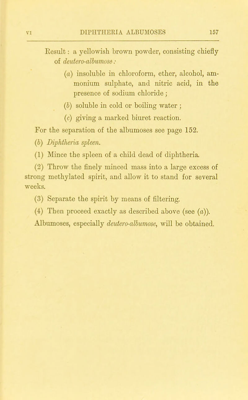 Result: a yellowish brown powder, consisting chiefly of deutero-albumosd : (a) insoluble in chloroform, ether, alcohol, am- monium sulphate, and nitric acid, in the presence of sodium chloride; (b) soluble in cold or boiling water ; (c) giving a marked biuret reaction. For the separation of the albumoses see page 152. (b) Diphtheria spleen. (1) Mince the spleen of a child dead of diphtheria. (2) Throw the finely minced mass into a large excess of strong methylated spirit, and allow it to stand for several weeks. (3) Separate the spirit by means of filtering. (4) Then proceed exactly as described above (see (a)). Albumoses, especially deutero-albumose, will be obtained.