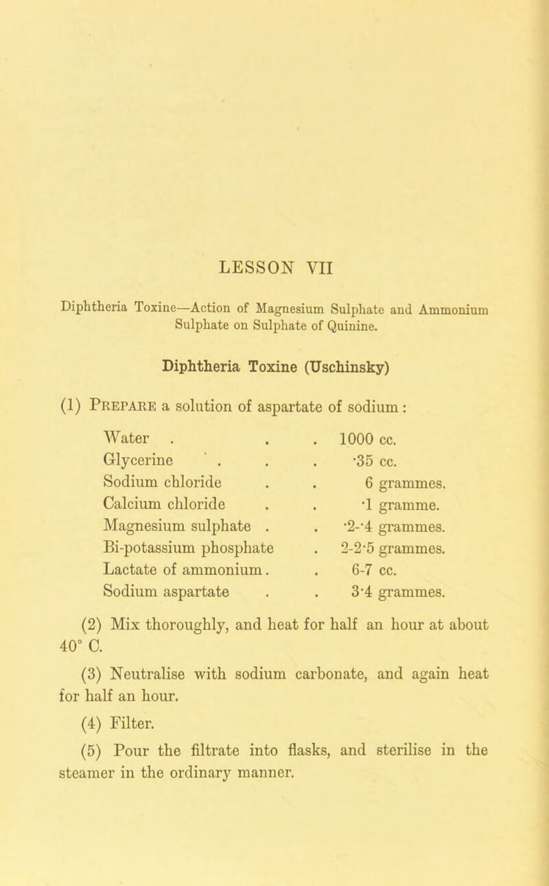 Diphtheria Toxine—Action of Magnesium Sulphate and Ammonium Sulphate on Sulphate of Quinine. Diphtheria Toxine (Uschinsky) (1) Prepare a solution of aspartate of sodium: Water Glycerine Sodium chloride Calcium chloride Magnesium sulphate . Bi-potassium phosphate Lactate of ammonium. Sodium aspartate 1000 cc. •35 cc. 6 grammes. •1 gramme. •2--4 grammes. 2-2‘5 grammes. 6-7 cc. 3-4 grammes. (2) Mix thoroughly, and heat for half an hour at about 40° C. (3) Neutralise with sodium carbonate, and again heat for half an hour. (4) Filter. (5) Pour the filtrate into flasks, and sterilise in the steamer in the ordinary manner.