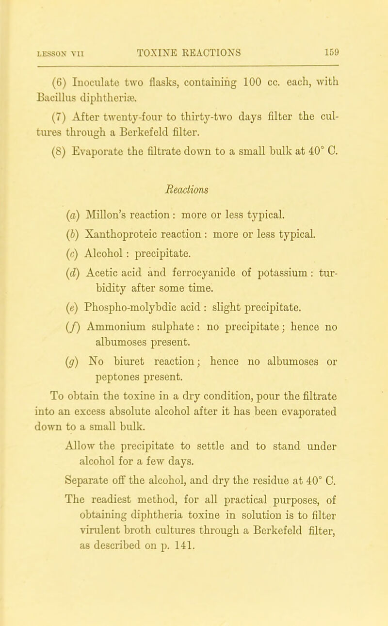 (6) Inoculate two flasks, containing 100 cc. each, with Bacillus diphtherias (7) After twenty-four to thirty-two days filter the cul- tures through a Berkefeld filter. (8) Evaporate the filtrate down to a small bulk at 40° C. Reactions (a) Millon’s reaction : more or less typical. (b) Xanthoproteic reaction : more or less typical. (c) Alcohol: precipitate. (id) Acetic acid and ferrocyanide of potassium : tur- bidity after some time. (e) Phospho-molybdic acid : slight precipitate. (/) Ammonium sulphate: no precipitate; hence no albumoses present. (g) No biuret reaction; hence no albumoses or peptones present. To obtain the toxine in a dry condition, pour the filtrate into an excess absolute alcohol after it has been evaporated down to a small bulk. Allow the precipitate to settle and to stand under alcohol for a few days. Separate off the alcohol, and dry the residue at 40° C. The readiest method, for all practical purposes, of obtaining diphtheria toxine in solution is to filter virulent broth cultures through a Berkefeld filter, as described on p. 141.