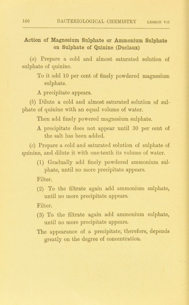 Action of Magnesium Sulphate or Ammonium Sulphate on Sulphate of Quinine (Duclaux) (a) Prepare a cold and almost saturated solution of sulphate of quinine. To it add 10 per cent of finely powdered magnesium sulphate. A precipitate appears. (b) Dilute a cold and almost saturated solution of sul- phate of quinine with an equal volume of water. Then add finely powered magnesium sulphate. A precipitate does not appear until 30 per cent of the salt has been added. (c) Prepare a cold and saturated solution of sulphate of quinine, and dilute it with one-tenth its volume of water. (1) Gradually add finely powdered ammonium sul- phate, until no more precipitate appears. Filter. (2) To the filtrate again add ammonium sulphate, until no more precipitate appears. Filter. (3) To the filtrate again add ammonium sulphate, until no more precipitate appears. The appearance of a precipitate, therefore, depends greatly on the degree of concentration.