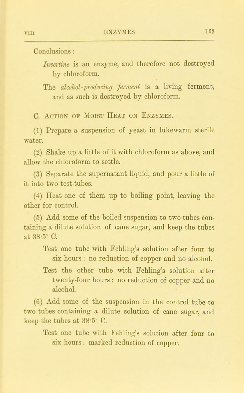 VIII Conclusions : Invertine is an enzyme, and therefore not destroyed by chloroform. The alcohol-producing ferment is a living ferment, and as such is destroyed by chloroform. C. Action of Moist Heat on Enzymes. (1) Prepare a suspension of yeast in lukewarm sterile water. (2) Shake up a little of it with chloroform as above, and allow the chloroform to settle. (3) Separate the supernatant liquid, and pour a little of it into two test-tubes. (4) Heat one of them up to boiling point, leaving the other for control. (5) Add some of the boiled suspension to two tubes con- taining a dilute solution of cane sugar, and keep the tubes at 38-5° C. Test one tube with Fehling’s solution after four to six horn’s : no reduction of copper and no alcohol. Test the other tube with Fehling’s solution after twenty-four hours : no reduction of copper and no alcohol. (6) Add some of the suspension in the control tube to two tubes containing a dilute solution of cane sugar, and keep the tubes at 38’5° C. Test one tube with Fehling’s solution after four to six hours : marked reduction of copper.