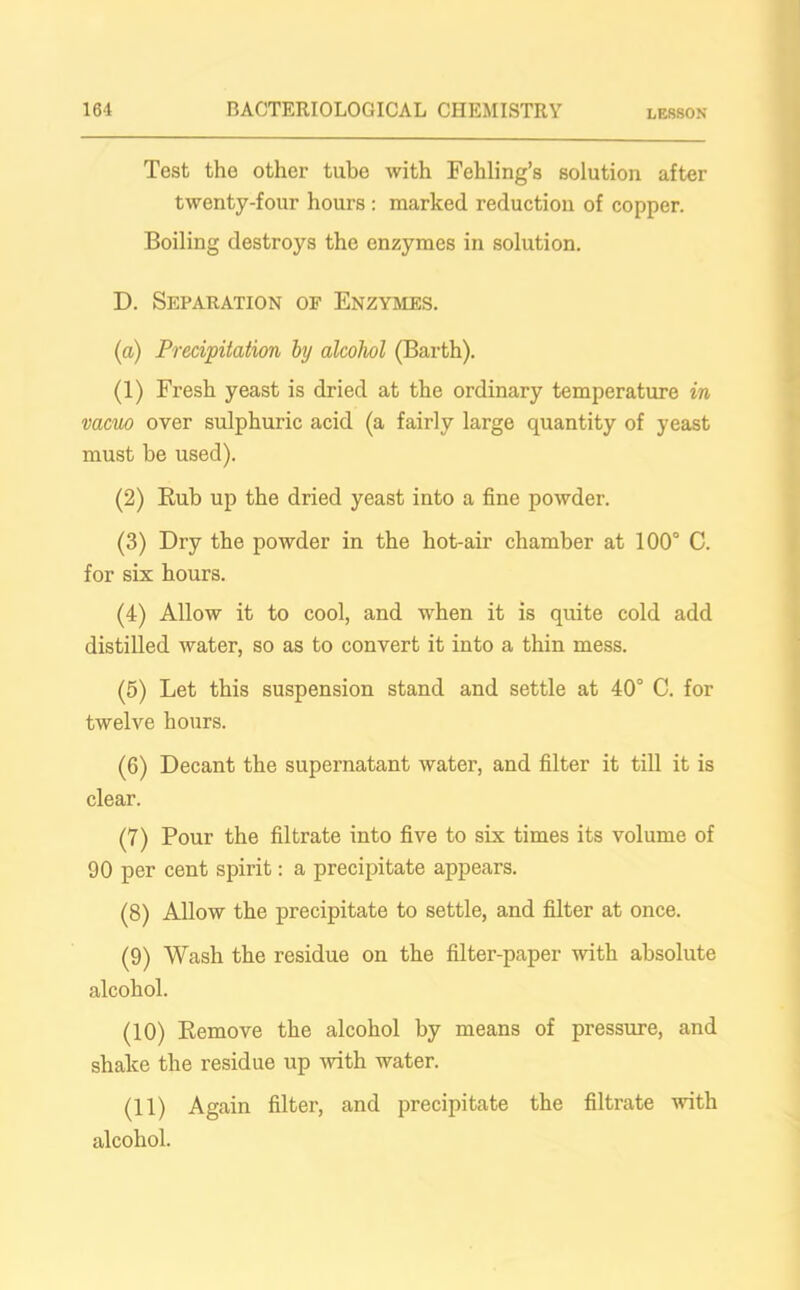 Test the other tube with Fehling’s solution after twenty-four hours : marked reduction of copper. Boiling destroys the enzymes in solution. D. Separation of Enzymes. (а) Precipitation by alcohol (Barth). (1) Fresh yeast is dried at the ordinary temperature in vacuo over sulphuric acid (a fairly large quantity of yeast must be used). (2) Rub up the dried yeast into a fine powder. (3) Dry the powder in the hot-air chamber at 100° C. for six hours. (4) Allow it to cool, and when it is quite cold add distilled water, so as to convert it into a thin mess. (5) Let this suspension stand and settle at 40° C. for twelve hours. (б) Decant the supernatant water, and filter it till it is clear. (7) Pour the filtrate into five to six times its volume of 90 per cent spirit: a precipitate appears. (8) Allow the precipitate to settle, and filter at once. (9) Wash the residue on the filter-paper with absolute alcohol. (10) Remove the alcohol by means of pressure, and shake the residue up -with water. (11) Again filter, and precipitate the filtrate with alcohol.