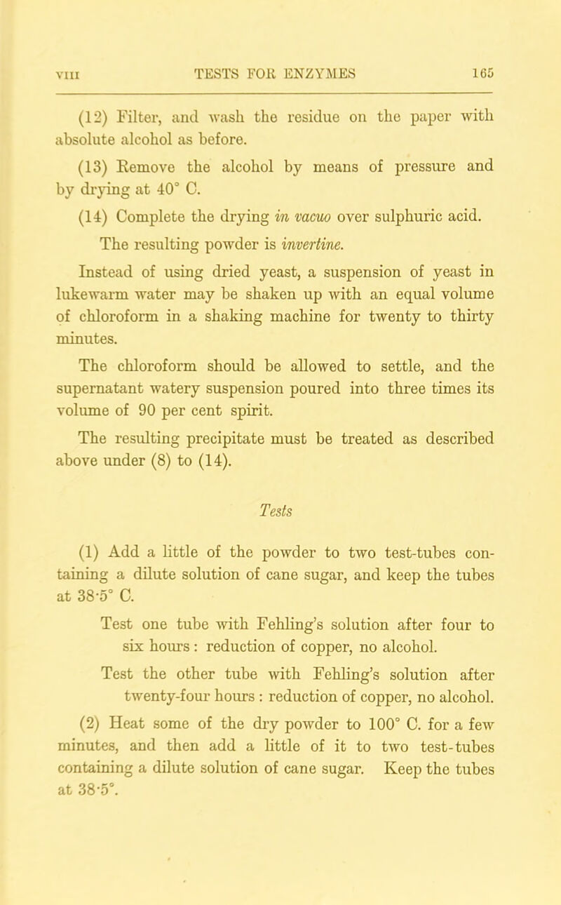 via (12) Filter, and wash the residue on the paper with absolute alcohol as before. (13) Remove the alcohol by means of pressure and by drying at 40° C. (14) Complete the drying in vacuo over sulphuric acid. The resulting powder is invertine. Instead of using dried yeast, a suspension of yeast in lukewarm water may be shaken up with an equal volume of chloroform in a shaking machine for twenty to thirty minutes. The chloroform should be allowed to settle, and the supernatant watery suspension poured into three times its volume of 90 per cent spirit. The resulting precipitate must be treated as described above under (8) to (14). Tests (1) Add a little of the powder to two test-tubes con- taining a dilute solution of cane sugar, and keep the tubes at 38-5° C. Test one tube with Fehling’s solution after four to six hours : reduction of copper, no alcohol. Test the other tube with Fehling’s solution after twenty-four hours : reduction of copper, no alcohol. (2) Heat some of the dry powder to 100° C. for a few minutes, and then add a little of it to two test-tubes containing a dilute solution of cane sugar. Keep the tubes at 38-5°.