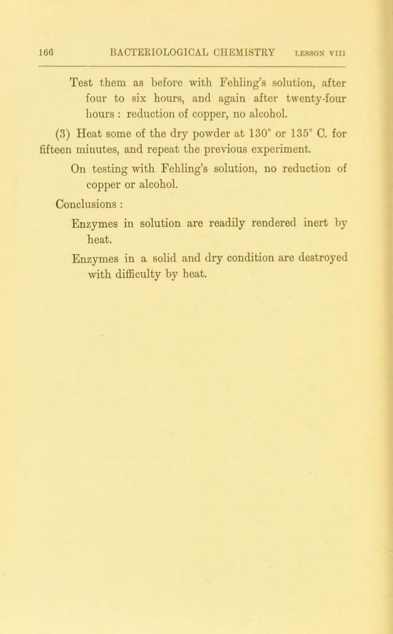 Test them as before with Fehling’s solution, after four to six hours, and again after twenty-four hours : reduction of copper, no alcohol. (3) Heat some of the dry powder at 130° or 135° C. for fifteen minutes, and repeat the previous experiment. On testing with Fehling’s solution, no reduction of copper or alcohol. Conclusions : Enzymes in solution are readily rendered inert by heat. Enzymes in a solid and dry condition are destroyed ■with difficulty by heat.