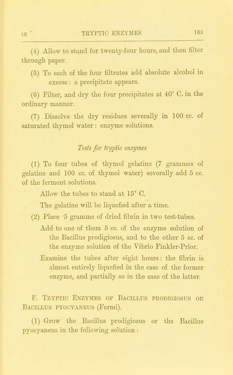 (4) Allow to stand for twenty-four hours, and then filter through paper. (5) To each of the four filtrates add absoluto alcohol in excess : a precipitate appears. (6) Filter, and dry the four precipitates at 40° C. in the ordinary manner. (7) Dissolve the dry residues severally in 100 cc. of saturated thymol water : enzyme solutions. Tests for tryptic, enzymes (1) To four tubes of thymol gelatine (7 grammes of gelatine and 100 cc. of thymol water) severally add 5 cc. of the ferment solutions. Allow the tubes to stand at 15° C. The gelatine will be liquefied after a time. (2) Place '5 gramme of dried fibrin in two test-tubes. Add to one of them 5 cc. of the enzyme solution of the Bacillus prodigiosus, and to the other 5 cc. of the enzyme solution of the Vibrio Finkler-Prior. Examine the tubes after eight hours: the fibrin is almost entirely liquefied in the case of the former enzyme, and partially so in the case of the latter. F. Tryptic Enzymes of Bacillus prodigiosus or Bacillus pyocyaneus (Fermi). (1) Grow the Bacillus prodigiosus or the Bacillus pyocyaneus in the following solution :