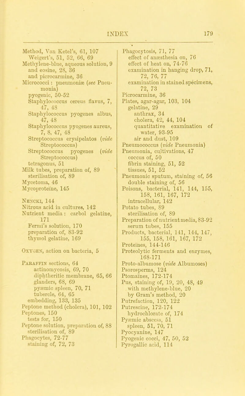 Method, Van Ketel’s, 61, 107 Weigert’s, 51, 52, 66, 69 Methylene-blue, aqueous solution, 9 and eosine, 28, 36 and picrocarinine, 36 Micrococci: pneumoniae (see Pneu- monia) pyogenic, 50-52 Staphylococcus cereus flavus, 7, 47, 48 Staphylococcus pyogenes albus, 47, 48 Staphylococcus pyogenes aureus, /, 8, 47, 48 Streptococcus erysipelatos (vide Streptococcus) Streptococcus pyogenes (vide Streptococcus) tetragonus, 51 Milk tubes, preparation of, 89 sterilisation of, 89 Mycetoma, 46 Mycoprote'ine, 145 Nbxcki, 144 Nitrous acid iu cultures, 142 Nutrient media: carbol gelatine, 171 Fermi’s solution, 170 preparation of, 83-92 thymol gelatine, 169 Oxygen, action on bacteria, 5 Paraffin sections, 64 actinomycosis, 69, 70 diphtheritic membrane, 65, 66 glanders, 68, 69 pyoemic spleen, 70, 71 tubercle, 64, 65 embedding, 133, 135 Peptone method (cholera), 101, 102 Peptones, 150 tests for, 150 Peptone solution, preparation of, 88 sterilisation of, 89 Phagocytes, 72-77 staining of, 72, 73 Phagocytosis, 71, 77 effect of anesthesia on, 76 effect of heat on, 74-76 examination in hanging drop, 71, 72, 76, 77 examination in stained specimens, 72, 73 Picrocarmine, 36 Plates, agar-agar, 103, 104 gelatine, 29 anthrax, 34 cholera, 42, 44, 104 quantitative examination of water, 93-95 air and dust, 109 Pneumococcus (vide Pneumonia) Pneumonia, cultivations, 47 coccus of, 50 fibrin staining, 51, 52 tissues, 51, 52 Pneumonic sputum, staining of, 56 double staining of, 56 Poisons, bacterial, 141, 144, 155, 158, 161, 167, 172 intracellular, 142 Potato tubes, 89 sterilisation of, 89 Preparation of nutrient media, 83-92 serum tubes, 155 Products, bacterial, 141, 144, 147, 155, 158, 161, 167, 172 Prote'ines, 144-146 Proteolytic ferments and enzymes, 168-171 Proto-albumose (vide Albumoses) Psorosperms, 124 Ptomaines, 172-174 Pus, staining of, 19, 20, 48, 49 with methylene-blue, 20 by Gram’s method, 20 Putrefaction, 120, 122 Putrescine, 172-174 hydrochlorate of, 174 Pytemic abscess, 51 spleen, 51, 70, 71 Pyocyanine, 147 Pyogenic cocci, 47, 50, 52 Pyrogallic acid, 114