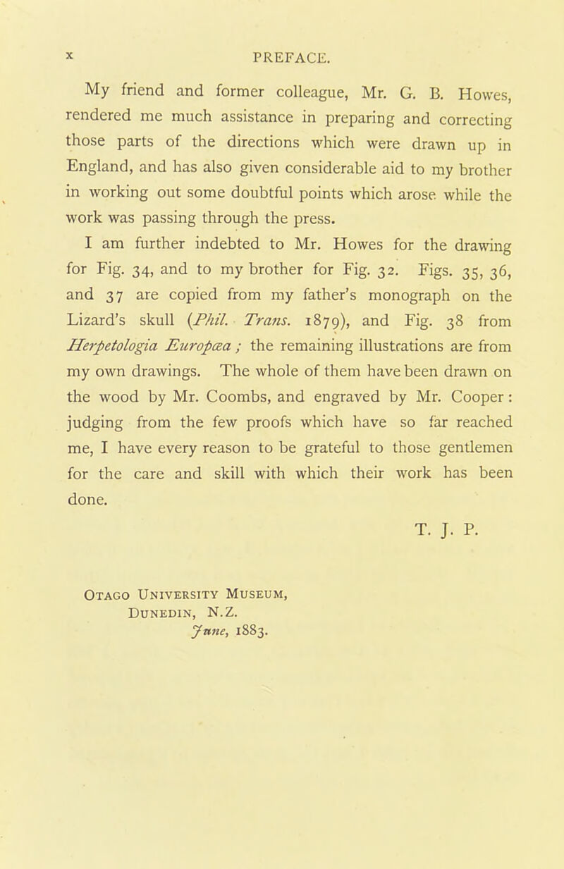 My friend and former colleague, Mr. G. B. Howes, rendered me much assistance in preparing and correcting those parts of the directions which were drawn up in England, and has also given considerable aid to my brother in working out some doubtful points which arose, while the work was passing through the press. I am further indebted to Mr. Howes for the drawing for Fig. 34, and to my brother for Fig. 32. Figs. 35, 36, and 37 are copied from my father’s monograph on the Lizard’s skull {Phil. Trans. 1879), and Fig. 38 from Herpetologia Europcea ; the remaining illustrations are from my own drawings. The whole of them have been drawn on the wood by Mr. Coombs, and engraved by Mr. Cooper: judging from the few proofs which have so far reached me, I have every reason to be grateful to those gentlemen for the care and skill with which their work has been done. T. J. P. Otago University Museum, Dunedin, N.Z. June, 1883.