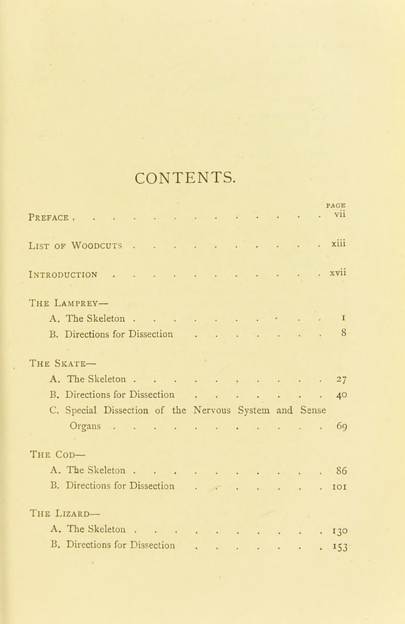 CONTENTS PAGE Preface vn List of Woodcuts xiii Introduction xvii The Lamprey— A. The Skeleton • . i B. Directions for Dissection 8 The Skate— A. The Skeleton 27 B. Directions for Dissection 40 C. Special Dissection of the Nervous System and Sense Organs 69 The Cod— A. The Skeleton S6 B. Directions for Dissection 101 The Lizard— A. The Skeleton 130 B. Directions for Dissection 153