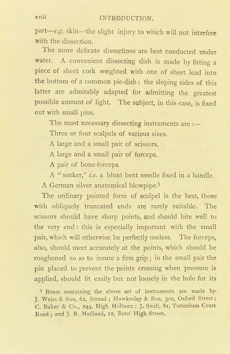 part—e.g. skin—the slight injury to which will not interfere with the dissection. The more delicate dissections are best conducted under water. A convenient dissecting dish is made by fitting a piece of sheet cork weighted with one of sheet lead into the bottom of a common pie-dish : the sloping sides of this latter are admirably adapted for admitting the greatest possible amount of light. The subject, in this case, is fixed out with small pins. The most necessary dissecting instruments are :— Three or four scalpels of various sizes. A large and a small pair of scissors. A large and a small pair of forceps. A pair of bone-forceps. A “ seeker,” i.e. a blunt bent needle fixed in a handle. A German silver anatomical blowpipe.1 The ordinary pointed form of scalpel is the best, those with obliquely truncated ends are rarely suitable. The scissors should have sharp points, and should bite well to the very end r this is especially important with the small pair, which will otherwise be perfectly useless. The forceps, also, should meet accurately at the points, which should be roughened so as to insure a firm grip; in the small pair the pin placed to prevent the points crossing when pressure is applied, should fit easily but not loosely in the hole for its 1 Boxes containing the above set of instruments are made by J. Weiss & Son, 62, Strand ; Hawkesley & Son, 300, Oxford Street; C. Baker & Co., 244, High Holborn ; J. Swift, 81, Tottenham Court Road ; and J. B. Medland, 12, Boro’ High Street.