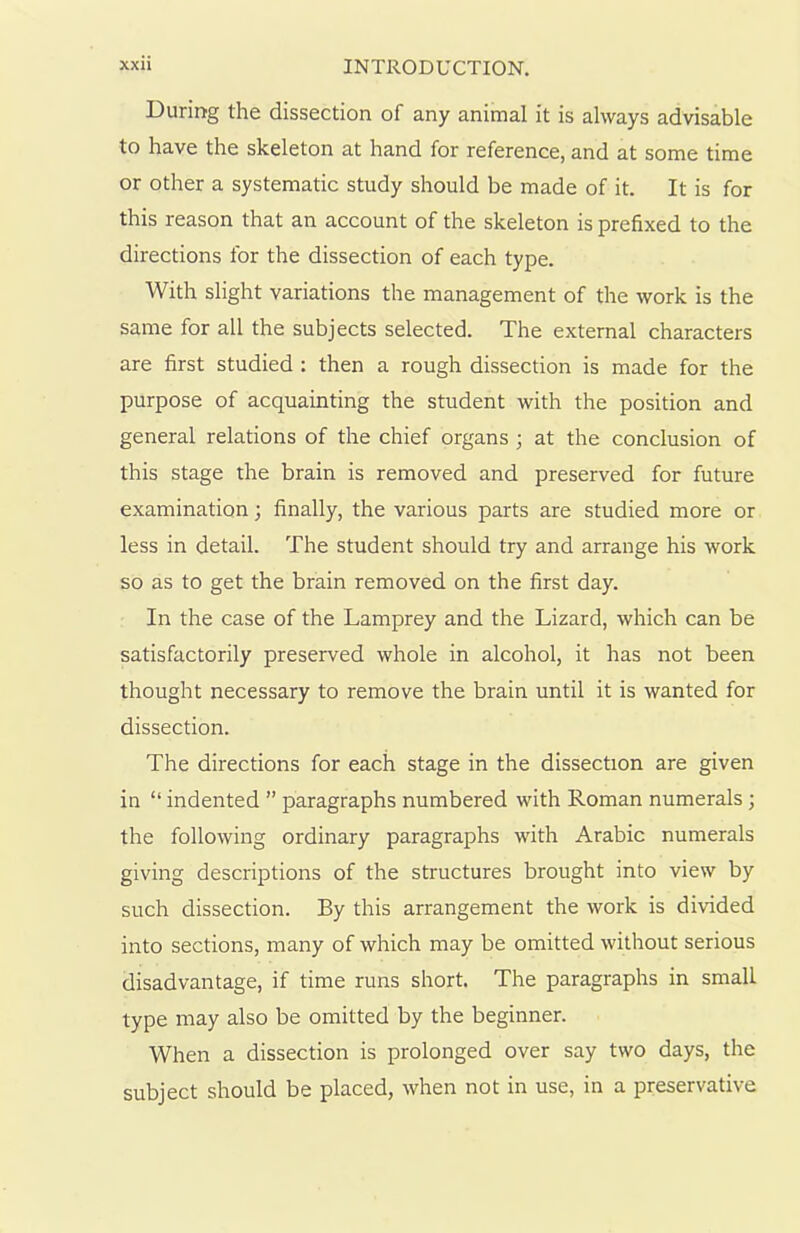 During the dissection of any animal it is always advisable to have the skeleton at hand for reference, and at some time or other a systematic study should be made of it. It is for this reason that an account of the skeleton is prefixed to the directions for the dissection of each type. With slight variations the management of the work is the same for all the subjects selected. The external characters are first studied : then a rough dissection is made for the purpose of acquainting the student with the position and general relations of the chief organs ; at the conclusion of this stage the brain is removed and preserved for future examination; finally, the various parts are studied more or less in detail. The student should try and arrange his work so as to get the brain removed on the first day. In the case of the Lamprey and the Lizard, which can be satisfactorily preserved whole in alcohol, it has not been thought necessary to remove the brain until it is wanted for dissection. The directions for each stage in the dissection are given in “ indented ” paragraphs numbered with Roman numerals; the following ordinary paragraphs with Arabic numerals giving descriptions of the structures brought into view by such dissection. By this arrangement the work is divided into sections, many of which may be omitted without serious disadvantage, if time runs short. The paragraphs in small type may also be omitted by the beginner. When a dissection is prolonged over say two days, the subject should be placed, when not in use, in a preservative