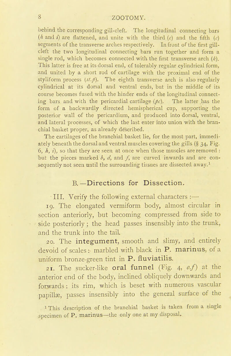behind the corresponding gill-cleft. The longitudinal connecting bars (h and i) are flattened, and unite with the third (c) and the fifth (e) segments of the transverse arches respectively. In front of the first gill- cleft the two longitudinal connecting bars run together and form a single rod, which becomes connected with the first transverse arch (/■)- This latter is free at its dorsal end, of tolerably regular cylindrical form, and united by a short rod of cartilage with the proximal end of the styliform process (st.p). The eighth transverse arch is also regularly cylindrical at its dorsal and ventral ends, but in the middle of its course becomes fused with the hinder ends of the longitudinal connect- ing bars and with the pericardial cartilage (pc). The latter has the form of a backwardly directed hemispherical cup, supporting the posterior wall of the pericardium, and produced into dorsal, ventral, and lateral processes, of which the last enter into union with the bran- chial basket proper, as already described. The cartilages of the branchial basket lie, for the most part, immedi- ately beneath the dorsal and ventral muscles covering the gills (§ 34, Fig. 6, h, i), so that they are seen at once when those muscles are removed : but the pieces marked b, d, and f, are curved inwards and are con- sequently not seen until the surrounding tissues are dissected away.1 B.—Directions for Dissection. III. Verify the following external characters :—■ 19. The elongated vermiform body, almost circular in section anteriorly, but becoming compressed from side to side posteriorly; the head passes insensibly into the trunk, and the trunk into the tail. 20. The integument, smooth and slimy, and entirely devoid of scales : marbled with black in P. marinus, of a uniform bronze-green tint in P. fluviatilis. 21. The sucker-like oral funnel (Fig. 4, o.f) at the anterior end of the body, inclined obliquely downwards and forwards : its rim, which is beset with numerous vascular papillae, passes insensibly into the general surface of the 1 This description of the branchial basket is taken from a single specimen of P. marinus—the only one at my disposal.