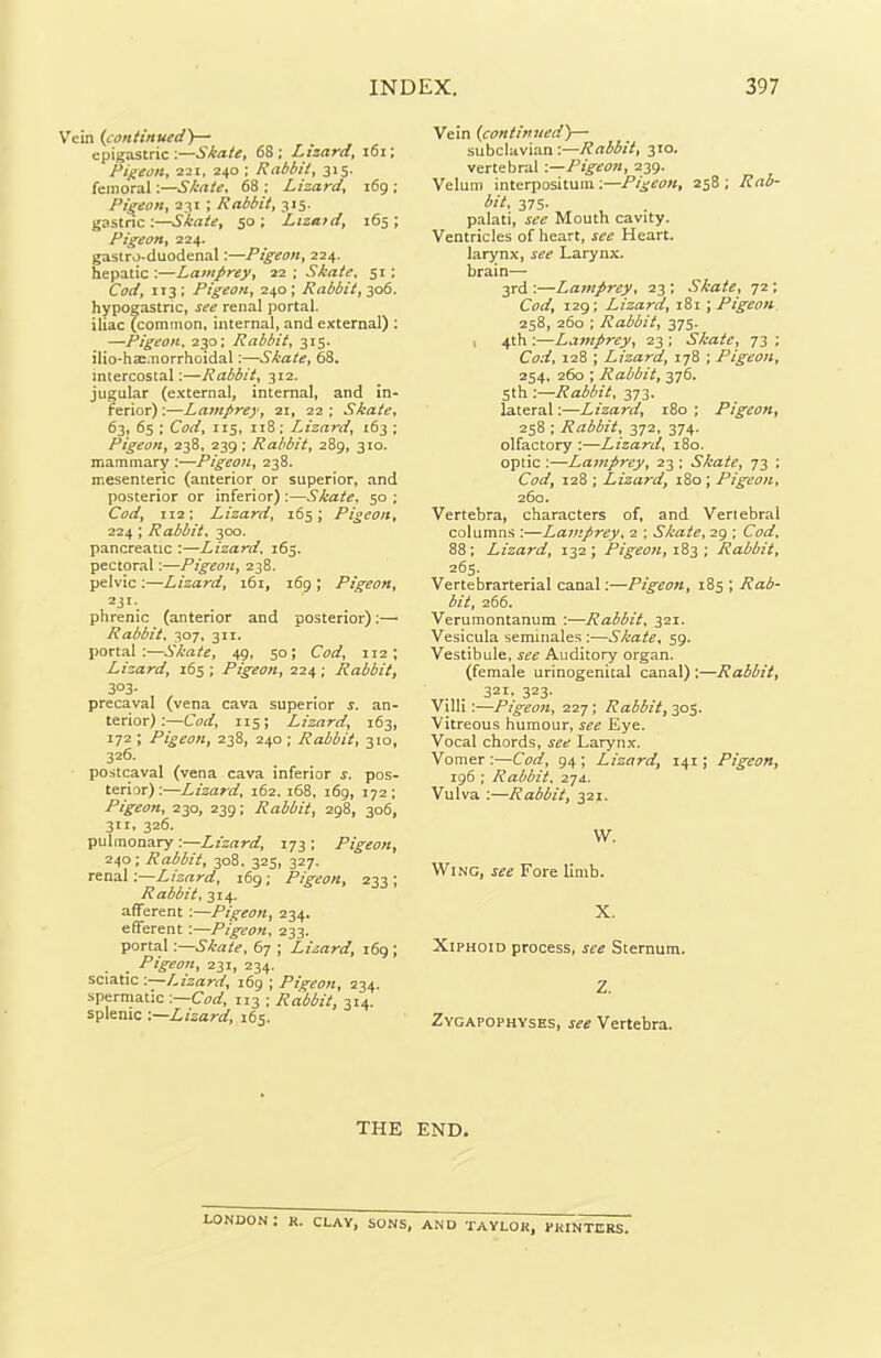 ein (continued)— epigastric :—Skate, 68 ; Lizard, 161; Pigeon, 221, 240 ; Rabbit, 315. femoral .—Skate, 68 ; Lizard, 169 ; Pigeon, 231 ; Rabbit, 315. gastric:—50; Lizaid, 165; Pigeon, 224. gastro-duodenal:—Pigeon, 224. hepatic:—Lamprey, 22; Skate, 51: CW, 113 ; Pigeon, 240 ; Rabbit, 306. hypogastric, j** renal portal, iliac (common, internal, and external) : —Pigeon. 230; Rabbit, 315. ilio-haemorrhoidal:—Skate, 68. intercostal:—Rabbit, 312. jugular (external, internal, and in- ferior) :—Lamprey, 21, 22 ; Skate, 63, 65 ; Carf, 115, 118; Lizard, 163 ; Pigeon, 238. 239; Rabbit, 289, 310. mammary :—Pigeon, 238. mesenteric (anterior or superior, and posterior or inferior) :—Skate. 50 ; Cod, 112: Lizard, 165; Pigeon, 224; Rabbit, 300. pancreatic :—Lizard. 165. pectoral:—Pigeon, 238. pelvic :—Lizard, 161, 169 ; Pigeon, z31 •. phrenic (anterior and posterior):— Rabbit, 307, 311. portal:—Skate, 49, 50; Cod, 112 ; Lizard, 165 ; Pigeon, 224 ; Rabbit, 303- precaval (vena cava superior s. an- terior) :—Cod, 115; Lizard, 163, I72 \ Pigeon, 238, 240 ; Rabbit, 310, 326. postcaval (vena cava inferior s. pos- terior):—Lizard, 162, 168, 169, 172; Pigeon, 230, 239: Rabbit, 298, 306, 3IX» 326. pulmonary :—Lizard, 173 ; Pigeon, 240; Rabbit, 308. 325, 327. renal:—Lizard, 169; Pigeon, 233 ; Rabbit, 314. afferent :—Pigeon, 234. efferent :—Pigeon, 233. portal:—Skate, 67 ; Lizard, 169 ; Pigeon, 231, 234. sciatic '.—Lizard, 169 ; Pigeon, 234. spermatic :—Cod, 113 ; Rabbit, 314. splenic :—Lizard, 165. Vein (.continued)— subclavian:—Rabbit, 310. vertebral .—Pigeon, 239. Velum interpositum:—Pigeon, 258; Rab- bit, 375- palati, see Mouth cavity. Ventricles of heart, see Heart, larynx, see Larynx, brain— 3rd:—Lamprey, 23; Skate, 72; Cod, 129; Lizard, 181 ; Pigeon 258, 260 ; Rabbit, 375. 4th :—Lamprey, 23 ; Skate, 73 ; Cod, 128 ; Lizard, 178 ; Pigeon, 254. 260 ; Rabbit, 376. 5th :—Rabbit, 373. lateral:—Lizard, 180 ; Pigeon, 258 ; Rabbit, 372, 374. olfactory :—Lizard, 180. optic :—Lamprey, 23 ; Skate, 73 ; Cod, 128 ; Lizard, 180 ; Pigeon, 260. Vertebra, characters of, and Vertebral columns :—Lamprey, 2 ; Skate, 29 ; Cod, 88; Lizard, 132; Pigeon, 183 ; Rabbit, 265. Vertebrarterial canal:—Pigeon, 185 ; Rab- bit, 266. Verumontanum :—Rabbit, 321. Vesicula seminales :—Skate, 59. Vestibule, see Auditory organ. (female urinogenital canal) :—Rabbit, 321, 323. Villi:—Pigeon, 227; Rabbit, 305. Vitreous humour, see Eye. Vocal chords, see Larynx. Vomer :—Cod, 94 ; Lizard, 141; Pigeon, 196 ; Rabbit, 274. Vulva :—Rabbit, 321. VV. Wing, see Fore limb. X. Xiphoid process, see Sternum. Z. Zygapophyses, see Vertebra. THE END. LONDON! R. CLAY, SONS, AND TAYLOR, PRINTERS.