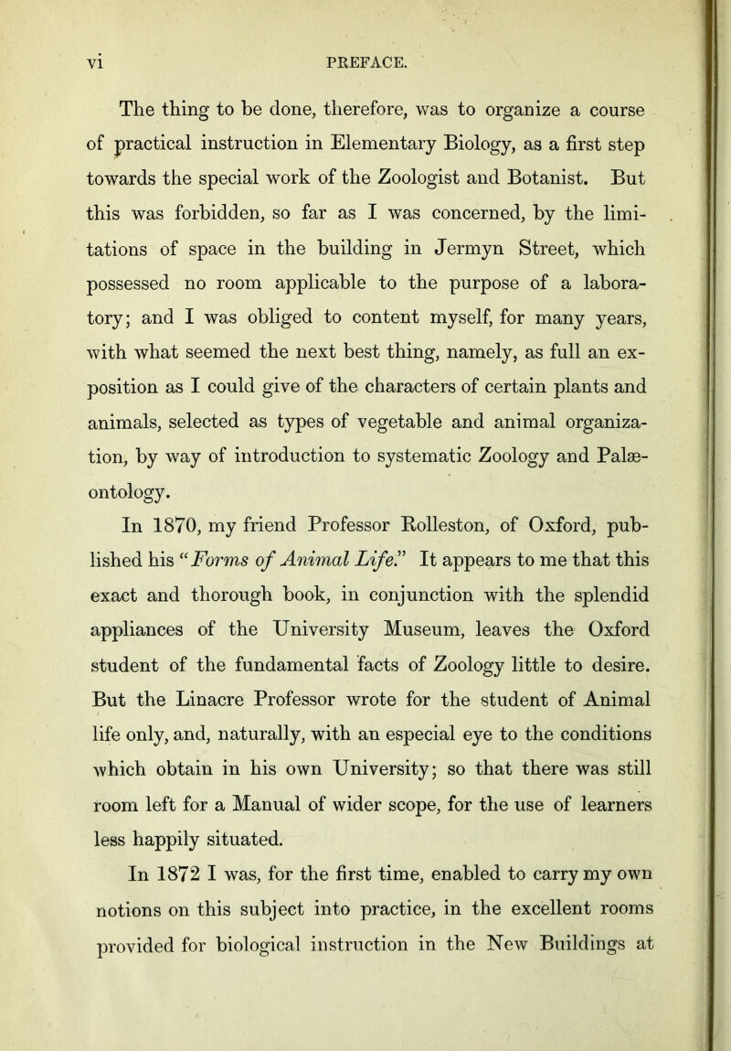 The thing to be done, therefore, was to organize a course of practical instruction in Elementary Biology, as a first step towards the special work of the Zoologist and Botanist. But this was forbidden, so far as I was concerned, by the limi- tations of space in the building in Jermyn Street, which possessed no room applicable to the purpose of a labora- tory; and I was obliged to content myself, for many years, with what seemed the next best thing, namely, as full an ex- position as I could give of the characters of certain plants and animals, selected as types of vegetable and animal organiza- tion, by way of introduction to systematic Zoology and Palae- ontology. In 1870, my friend Professor Rolleston, of Oxford, pub- lished his “Forms of Animal Life!' It appears to me that this exact and thorough book, in conjunction with the splendid appliances of the University Museum, leaves the Oxford student of the fundamental facts of Zoology little to desire. But the Linacre Professor wrote for the student of Animal life only, and, naturally, with an especial eye to the conditions which obtain in his own University; so that there was still room left for a Manual of wider scope, for the use of learners less happily situated. In 1872 I was, for the first time, enabled to carry my own notions on this subject into practice, in the excellent rooms provided for biological instruction in the New Buildings at