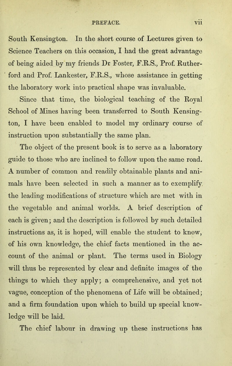 South Kensington. In the short course of Lectures given to Science Teachers on this occasion, I had the great advantage of being aided by my friends Dr Foster, F.R.S., Prof. Ruther- ford and Prof. Lankester, F.R.S., whose assistance in getting the laboratory work into practical shape was invaluable. Since that time, the biological teaching of the Royal School of Mines having been transferred to South Kensing- ton, I have been enabled to model my ordinary course of instruction upon substantially the same plan. The object of the present book is to serve as a laboratory guide to those who are inclined to follow upon the same road. A number of common and readily obtainable plants and ani- mals have been selected in such a manner as to exemplify the leading modifications of structure which are met with in the vegetable and animal worlds.- A brief description of each is given; and the description is followed by such detailed instructions as, it is hoped, will enable the student to know, of his own knowledge, the chief facts mentioned in the ac- count of the animal or plant. The terms used in Biology will thus be represented by clear and definite images of the things to which they apply; a comprehensive, and yet not vague, conception of the phenomena of Life will be obtained; and a firm foundation upon which to build up special know- ledge will be laid. The chief labour in drawing up these instructions has