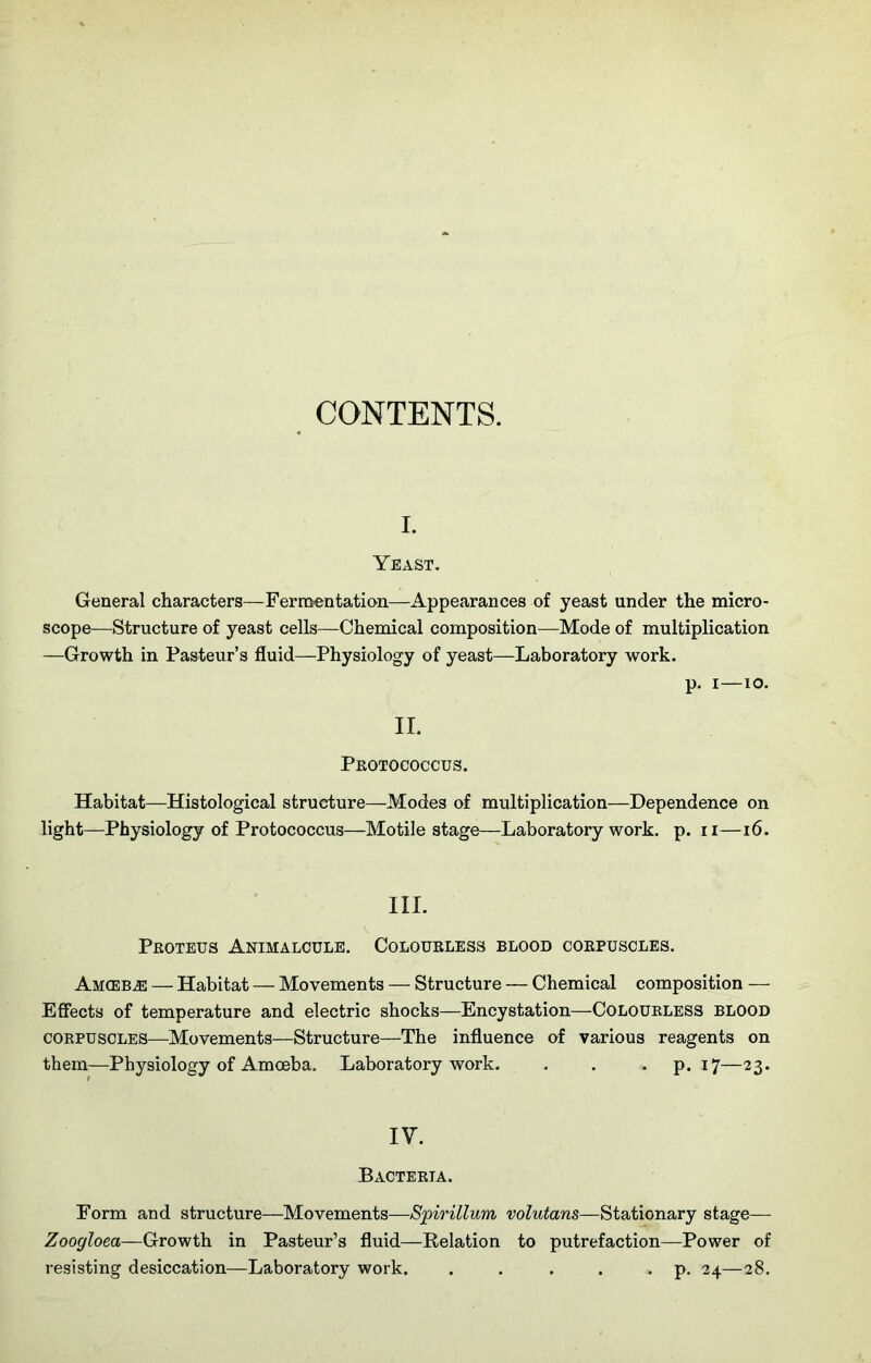 CONTENTS. i. Yeast. General characters—Fermentation—Appearances of yeast under the micro- scope—Structure of yeast cells—Chemical composition—Mode of multiplication —Growth in Pasteur’s fluid—Physiology of yeast—Laboratory work. p. i—io. II. Protococcus. Habitat—Histological structure—Modes of multiplication—Dependence on light—Physiology of Protococcus—Motile stage—Laboratory work. p. n—16. III. Proteus Animalcule. Colourless blood corpuscles. Am(EBjE — Habitat — Movements — Structure — Chemical composition — Effects of temperature and electric shocks—Encystation—Colourless blood corpuscles—Movements—Structure—The influence of various reagents on them—Physiology of Amoeba. Laboratory work. . . . p. 17—23. IV. Bacteria. Form and structure-—Movements—Spirillum volutans—Stationary stage— Zoogloea—Growth in Pasteur’s fluid—Relation to putrefaction—Power of resisting desiccation—Laboratory work. . . . . . p. 24—28.
