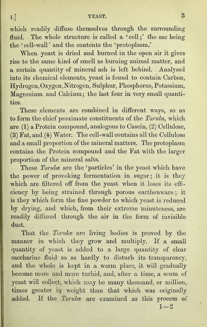 which readily diffuse themselves through the surrounding fluid. The whole structure is called a 1 cell; ’ the sac being the ‘cell-wall’ and the contents the ‘protoplasm.’ When yeast is dried and burned in the open air it gives rise to the same kind of smell as burning animal matter, and a certain quantity of mineral ash is left behind. Analysed into its chemical elements, yeast is found to contain Carbon, Hydrogen, Oxygen,Nitrogen, Sulphur, Phosphorus, Potassium, Magnesium and Calcium; the last four in very small quanti- ties. These .elements are combined in different ways, so as to form the chief proximate constituents of the Tonda, which are (1) a Protein compound, analogous to Casein, (2) Cellulose, (3) Fat, and (4) Water. The cell-wall contains all the Cellulose and a small proportion of the mineral matters. The protoplasm contains the Protein compound and the Fat with the larger proportion of the mineral salts. These Torulce are the ‘particles’ in the yeast which have the power of provoking fermentation in sugar; it is they which are filtered off from the yeast when it loses its effi- ciency by being strained through porous earthenware; it is they which form the fine powder to which yeast is reduced by drying, and which, from their extreme minuteness, are readily diffused through the air in the form of invisible dust. That the Torulce are living bodies is proved by the manner in which they grow and multiply. If a small quantity of yeast is added to a large quantity of clear saccharine fluid so as hardly to disturb its transparency, and the whole is kept in a warm place, it will gradually become more and more turbid, and, after a time, a scum of yeast will collect, which may be many thousand, or million, times greater in weight than that which was originally added. If the Torulce are examined as this process of 1—2
