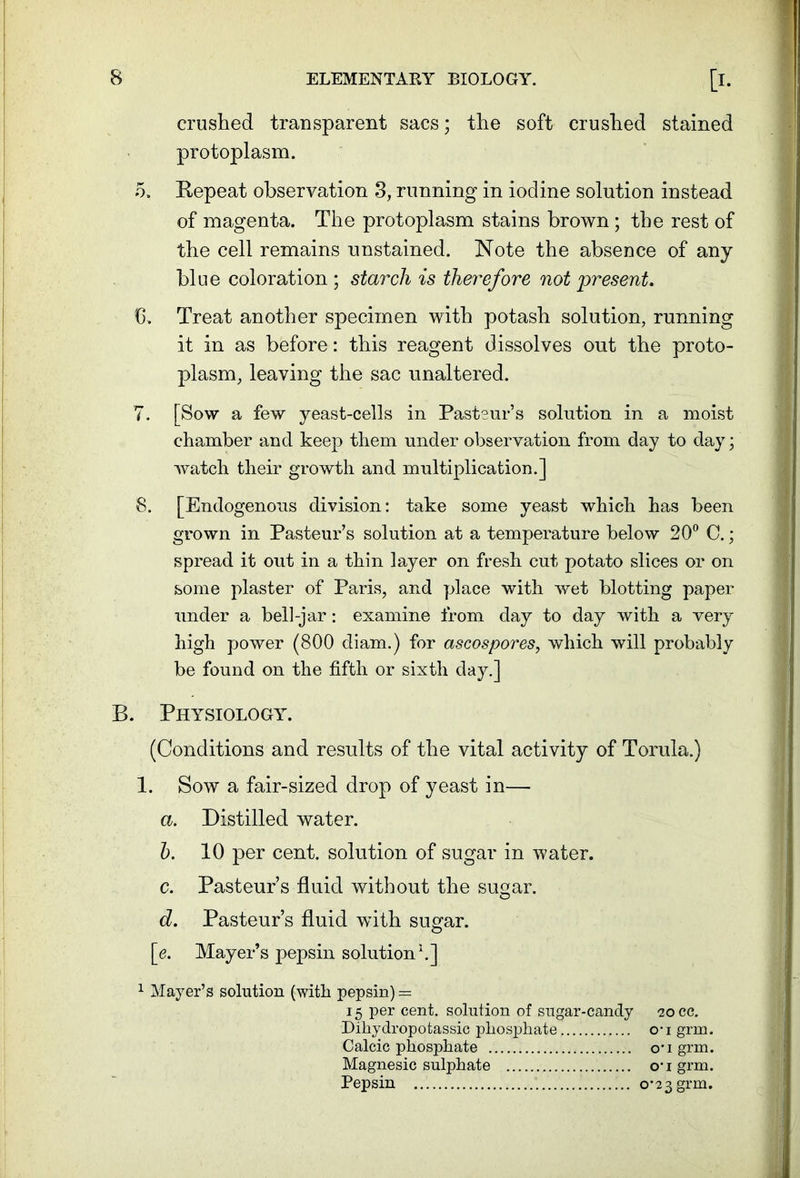 crushed transparent sacs; the soft crushed stained protoplasm. 5. Repeat observation 3, running in iodine solution instead of magenta. The protoplasm stains brown ; the rest of the cell remains unstained. Note the absence of any blue coloration ; starch is therefore not present. b. Treat another specimen with potash solution, running it in as before: this reagent dissolves out the proto- plasm, leaving the sac unaltered. 7. [Sow a few yeast-cells in Pastsur’s solution in a moist chamber and keep them under observation from day to day; watch their growth and multiplication.] 8. [Endogenous division: take some yeast which has been grown in Pasteur’s solution at a temperature below 20° C.; spread it out in a thin layer on fresh cut potato slices or on some plaster of Paris, and place with wet blotting paper under a bell-jar: examine from day to day with a very high power (800 diam.) for ascospores, which will probably be found on the fifth or sixth day.] B. Physiology. (Conditions and results of the vital activity of Torula.) 1. Sow a fair-sized drop of yeast in— a. Distilled water. 5. 10 per cent, solution of sugar in water. c. Pasteur’s fluid without the sugar. d. Pasteur’s fluid with sugar. [e. Mayer’s pepsin solution1.] 1 Mayer’s solution (with pepsin) = 15 per cent, solution of sugar-candy 20 cc. Dihydropotassic phosphate ou grm. Calcic phosphate ou grm. Magnesic sulphate ougrm. Pepsin 0-23 grm.