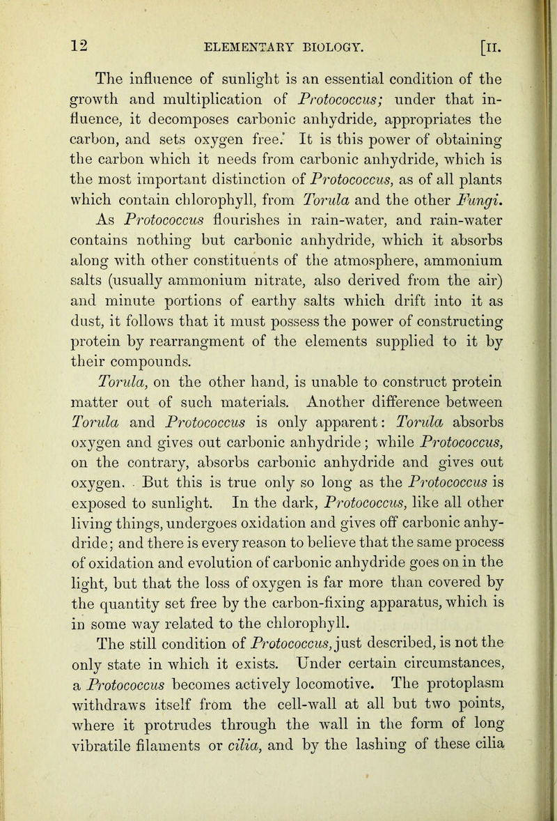 The influence of sunlight is an essential condition of the growth and multiplication of Protococcus; under that in- fluence, it decomposes carbonic anhydride, appropriates the carbon, and sets oxygen free.’ It is this power of obtaining the carbon which it needs from carbonic anhydride, which is the most important distinction of Protococcus, as of all plants which contain chlorophyll, from Torula and the other Fungi. As Protococcus flourishes in rain-water, and rain-water contains nothing but carbonic anhydride, which it absorbs along with other constituents of the atmosphere, ammonium salts (usually ammonium nitrate, also derived from the air) and minute portions of earthy salts which drift into it as dust, it follows that it must possess the power of constructing protein by rearrangment of the elements supplied to it by their compounds. Torula, on the other hand, is unable to construct protein matter out of such materials. Another difference between Torula and Protococcus is only apparent: Torula absorbs oxygen and gives out carbonic anhydride; while Protococcus, on the contrary, absorbs carbonic anhydride and gives out oxygen. - But this is true only so long as the Protococcus is exposed to sunlight. In the dark, Protococcus, like all other living things, undergoes oxidation and gives off carbonic anhy- dride; and there is every reason to believe that the same process of oxidation and evolution of carbonic anhydride goes on in the light, but that the loss of oxygen is far more than covered by the quantity set free by the carbon-fixing apparatus, which is in some way related to the chlorophyll. The still condition of Protococcus, just described, is not the only state in which it exists. Under certain circumstances, a Protococcus becomes actively locomotive. The protoplasm withdraws itself from the cell-wall at all but two points, where it protrudes through the vrall in the form of long vibratile filaments or cilia, and by the lashing of these cilia