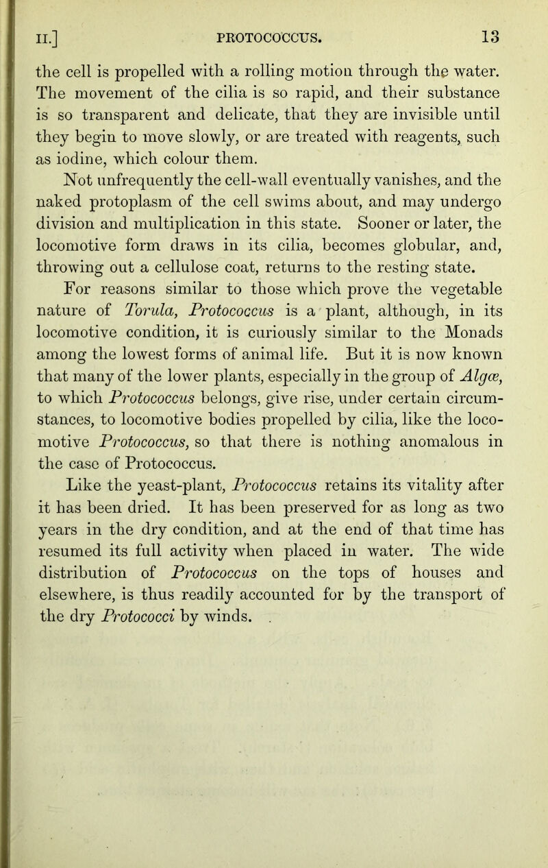 the cell is propelled with a rolling motion through the water. The movement of the cilia is so rapid, and their substance is so transparent and delicate, that they are invisible until they begin to move slowly, or are treated with reagents, such as iodine, which colour them. Not unfrequently the cell-wall eventually vanishes, and the naked protoplasm of the cell swims about, and may undergo division and multiplication in this state. Sooner or later, the locomotive form draws in its cilia, becomes globular, and, throwing out a cellulose coat, returns to the resting state. For reasons similar to those which prove the vegetable nature of Torula, Frotococcus is a plant, although, in its locomotive condition, it is curiously similar to the Monads among the lowest forms of animal life. But it is now known that many of the lower plants, especially in the group of Algce, to which Frotococcus belongs, give rise, under certain circum- stances, to locomotive bodies propelled by cilia, like the loco- motive Frotococcus, so that there is nothing anomalous in the case of Protococcus. Like the yeast-plant, Frotococcus retains its vitality after it has been dried. It has been preserved for as long as two years in the dry condition, and at the end of that time has resumed its full activity when placed in water. The wide distribution of Frotococcus on the tops of houses and elsewhere, is thus readily accounted for by the transport of the dry Protococci by winds.