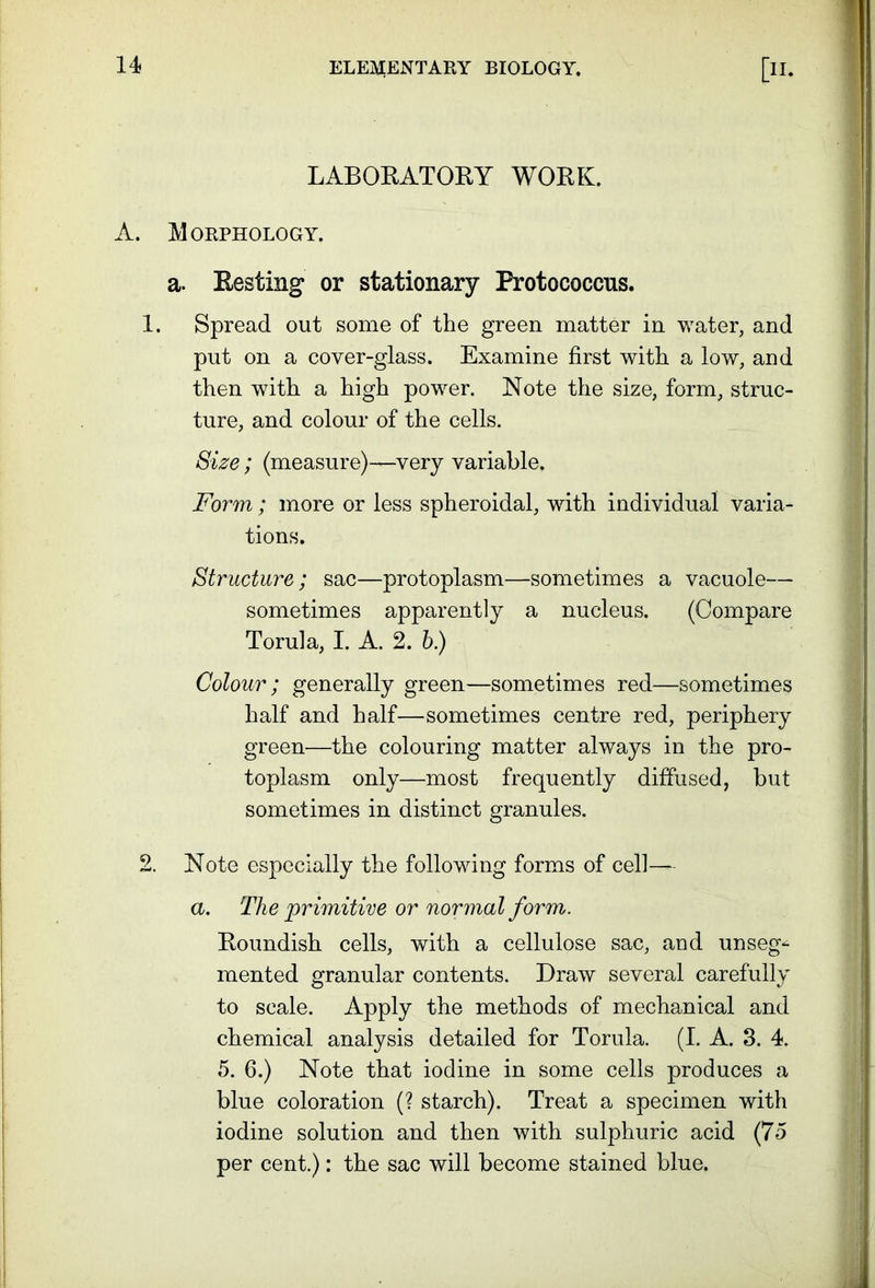 LABORATORY WORK. A. Morphology. a. Resting or stationary Protococcns. 1. Spread out some of the green matter in water, and put on a cover-glass. Examine first with a low, and then with a high power. Note the size, form, struc- ture, and colour of the cells. Size; (measure)—very variable. Form ; more or less spheroidal, with individual varia- tions. Structure; sac—protoplasm—sometimes a vacuole— sometimes apparently a nucleus. (Compare Torula, I. A. 2. b) Colour ; generally green—sometimes red—sometimes half and half—sometimes centre red, periphery green—the colouring matter always in the pro- toplasm only—most frequently diffused, but sometimes in distinct granules. 2. Note especially the following forms of cell— a. The primitive or normal form. Roundish cells, with a cellulose sac, and unseg- mented granular contents. Draw several carefully to scale. Apply the methods of mechanical and chemical analysis detailed for Torula. (I. A. 3. 4. 5. 6.) Note that iodine in some cells produces a blue coloration (? starch). Treat a specimen with iodine solution and then with sulphuric acid (75 per cent.): the sac will become stained blue.