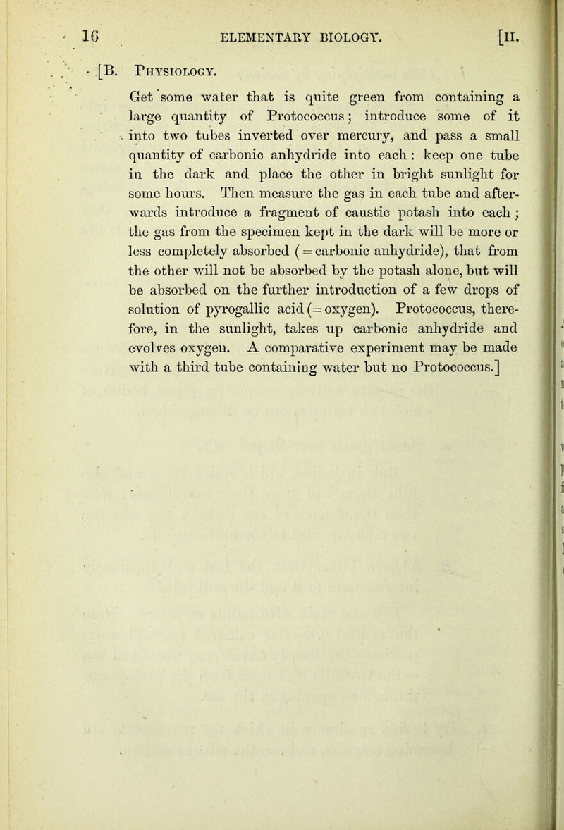 ■ [B. Physiology. Get some water that is quite green from containing a large quantity of Protococcus; introduce some of it . into two tubes inverted over mercury, and pass a small quantity of carbonic anhydride into each : keep one tube in the dark and place the other in bright sunlight for some hours. Then measure the gas in each tube and after- wards introduce a fragment of caustic potash into each; the gas from the specimen kept in the dark will be more or less completely absorbed ( = carbonic anhydride), that from the other will not be absorbed by the potash alone, but will be absorbed on the further introduction of a few drops of solution of pyrogallic acid (= oxygen). Protococcus, there- fore, in the sunlight, takes up carbonic anhydride and evolves oxygen. A comparative experiment may be made with a third tube containing water but no Protococcus.]