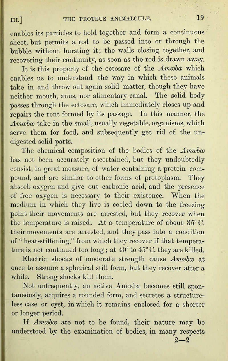 enables its particles to bold together and form a continuous sheet, hut permits a rod to be passed into or through the bubble without bursting it; the walls closing together, and recovering their continuity, as soon as the rod is drawn away. It is this property of the ectosarc of the Amoeba which enables us to understand the way in which these animals take in and throw out again solid matter, though they have neither mouth, anus, nor alimentary canal. The solid body passes through the ectosarc, which immediately closes up and repairs the rent formed by its passage. In this manner, the Amoebce take in the small, usually vegetable, organisms, which serve them for food, and subsequently get rid of the un- digested solid parts. The chemical composition of the bodies of the Amoebae has not been accurately ascertained, but they undoubtedly consist, in great measure, of water containing a protein com- pound, and are similar to other forms of protoplasm. They absorb oxygen and give out carbonic acid, and the presence of free oxygen is necessary to their existence. When the medium in which they live is cooled down to the freezing point their movements are arrested, but they recover when the temperature is raised. At a temperature of about 35° C. their movements are arrested, and they pass into a condition of “ heat-stiffening,” from which they recover if that tempera- ture is not continued too long; at 40° to 45° C. they are killed. Electric shocks of moderate strength cause Amoebce at once to assume a spherical still form, but they recover after a while. Strong shocks kill them. Not unfrequently, an active Amoeba becomes still spon- taneously, acquires a rounded form, and secretes a structure- less case or cyst, in which it remains enclosed for a shorter or longer period. If Amoebce are not to be found, their nature may be understood by the examination of bodies, in many respects 2—2