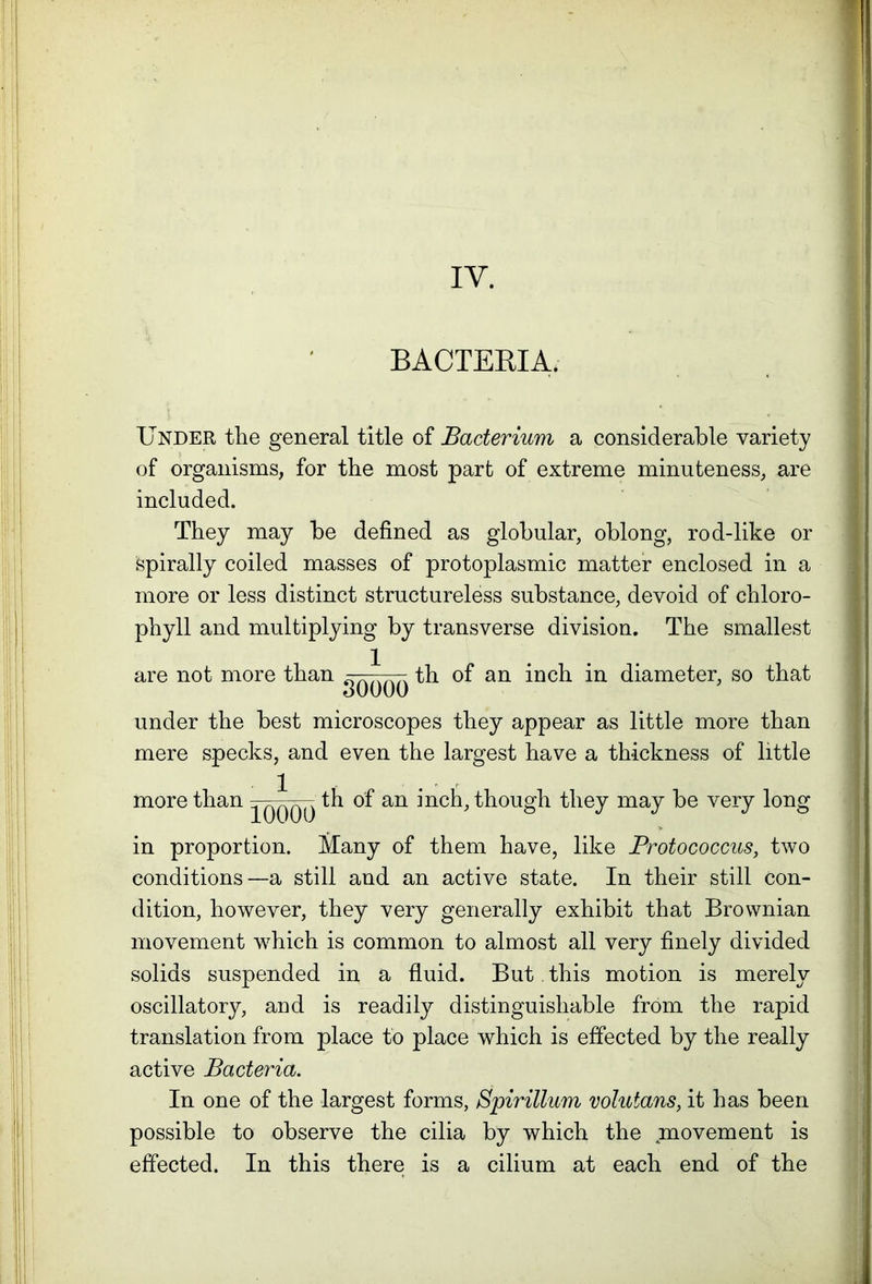 IY. BACTERIA. Under the general title of Bacterium a considerable variety of organisms, for the most part of extreme minuteness, are included. They may be defined as globular, oblong, rod-like or spirally coiled masses of protoplasmic matter enclosed in a more or less distinct structureless substance, devoid of chloro- phyll and multiplying by transverse division. The smallest are not more than ^ ^ - th of an inch in diameter, so that oUUUO under the best microscopes they appear as little more than mere specks, and even the largest have a thickness of little more than th of an inch, though they may be very long in proportion. Many of them have, like Protococcus, two conditions—a still and an active state. In their still Con- dition, however, they very generally exhibit that Brownian movement which is common to almost all very finely divided solids suspended in a fluid. But this motion is merely oscillatory, and is readily distinguishable from the rapid translation from place to place which is effected by the really active Bacteria. In one of the largest forms, Spirillum volutans, it has been possible to observe the cilia by which the movement is effected. In this there is a cilium at each end of the