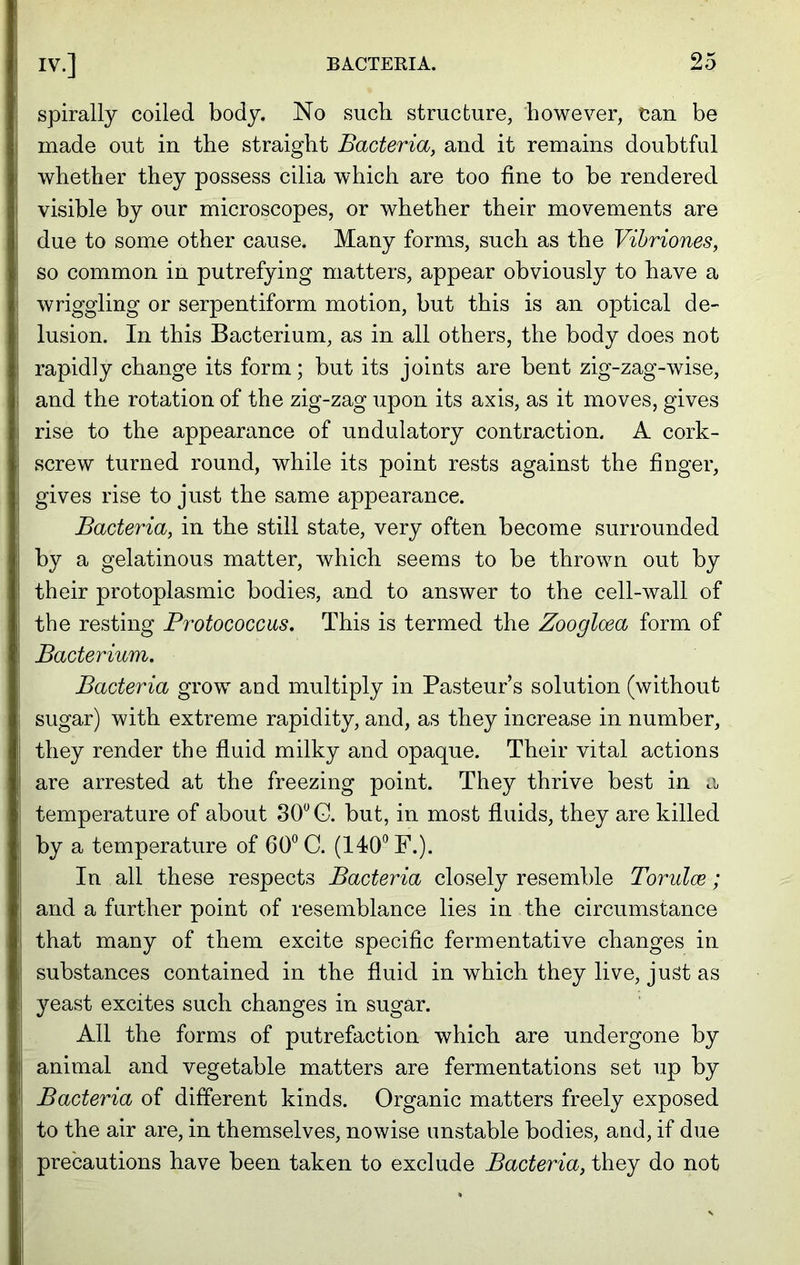 spirally coiled body. No such structure, however, can be made out in the straight Bacteria, and it remains doubtful whether they possess cilia which are too fine to be rendered visible by our microscopes, or whether their movements are due to some other cause. Many forms, such as the Vibriones, so common in putrefying matters, appear obviously to have a wriggling or serpentiform motion, but this is an optical de- lusion. In this Bacterium, as in all others, the body does not rapidly change its form; but its joints are bent zig-zag-wise, and the rotation of the zig-zag upon its axis, as it moves, gives rise to the appearance of undulatory contraction. A cork- screw turned round, while its point rests against the finger, gives rise to just the same appearance. Bacteria, in the still state, very often become surrounded by a gelatinous matter, which seems to be thrown out by their protoplasmic bodies, and to answer to the cell-wall of the resting Protococcus, This is termed the Zooglcea form of Bacterium. Bacteria grow and multiply in Pasteur s solution (without sugar) with extreme rapidity, and, as they increase in number, they render the fluid milky and opaque. Their vital actions are arrested at the freezing point. They thrive best in a temperature of about 30° G. but, in most fluids, they are killed by a temperature of 60° C. (140° F.). In all these respects Bacteria closely resemble Torulce; and a further point of resemblance lies in the circumstance that many of them excite specific fermentative changes in substances contained in the fluid in which they live, just as yeast excites such changes in sugar. All the forms of putrefaction which are undergone by animal and vegetable matters are fermentations set up by Bacteria of different kinds. Organic matters freely exposed to the air are, in themselves, nowise unstable bodies, and, if due precautions have been taken to exclude Bacteria, they do not