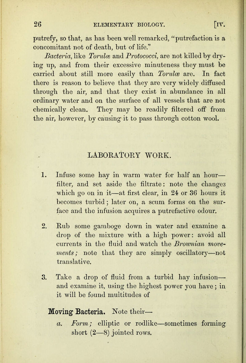 putrefy, so that, as has been well remarked, ‘‘putrefaction is a concomitant not of death, but of life.” Bacteria, like Torulce and Protococci, are not killed by dry- ing up, and from their excessive minuteness they must be carried about still more easily than Torulce are. In fact there is reason to believe that they are very widely diffused through the air, and that they exist in abundance in all ordinary water and on the surface of all vessels that are not chemically clean. They may be readily filtered off from the air, however, by causing it to pass through cotton wool. LABORATORY WORK. 1. Infuse some hay in warm water for half an hour— filter, and set aside the filtrate: note the changes which go on in it—at first clear, in 24 or 36 hours it becomes turbid; later on, a scum forms on the sur- face and the infusion acquires a putrefactive odour. 2. Rub some gamboge down in water and examine a drop of the mixture with a high power: avoid all currents in the fluid and watch the Brownian move- ments; note that they are simply oscillatory—not translative, 3. Take a drop of fluid from a turbid hay infusion—■ and examine it, using the highest power you have ; in it will be found multitudes of Moving Bacteria. Note their— a. Form; elliptic or rodlike—sometimes forming short (2—8) jointed rows.