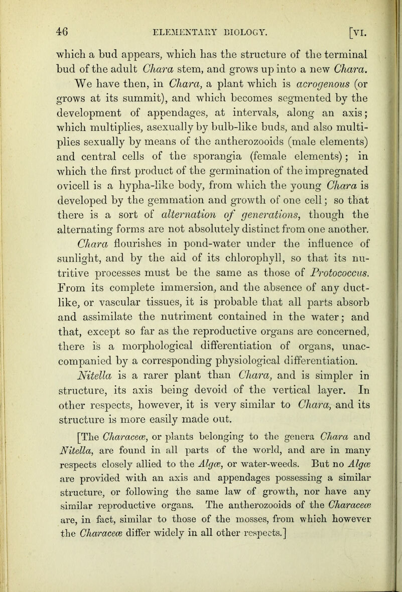 which a bud appears, which has the structure of the terminal bud of the adult Chara stem, and grows up into a new Chara. We have then, in Chara, a plant which is acrogenous (or grows at its summit), and which becomes segmented by the development of appendages, at intervals, along an axis; which multiplies, asexually by bulb-like buds, and also multi- plies sexually by means of the antherozooids (male elements) and central cells of the sporangia (female elements); in which the first product of the germination of the impregnated ovicell is a hypha-like body, from which the young Chara is developed by the gemmation and growth of one cell; so that there is a sort of alternation of generations, though the alternating forms are not absolutely distinct from one another. Chara flourishes in pond-water under the influence of sunlight, and by the aid of its chlorophyll, so that its nu- tritive processes must be the same as those of Protococcus. From its complete immersion, and the absence of any duct- like, or vascular tissues, it is probable that all parts absorb and assimilate the nutriment contained in the water; and that, except so far as the reproductive organs are concerned, there is a morphological differentiation of organs, unac- companied by a corresponding physiological differentiation. Nitella is a rarer plant than Chara, and is simpler in structure, its axis being devoid of the vertical layer. In other respects, however, it is very similar to Chara, and its structure is more easily made out. [The Characece, or plants belonging to the genera Chara and Nitella, are found in all parts of the world, and are in many respects closely allied to the Algce, or water-weeds. But no Algce are provided with an axis and appendages possessing a similar structure, or following the same law of growth, nor have any similar reproductive organs. The antherozooids of the Characece are, in fact, similar to those of the m.osses, from which however the Characece differ widely in all other respects.]